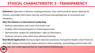 Definition: Openness in decision-making processes, clear communication about rationale for
choices, accessible information sharing, and honest acknowledgment of constraints and
limitations.
Why This Matters in Educational Leadership:
• Reduces speculation and rumor that erode trust
• Enables informed participation in shared governance
• Demonstrates respect for stakeholders' right to information
• Surfaces concerns early rather than allowing festering
Real-World Application: During budget reduction processes, transparent leaders share financial
data with campus community, explain decision criteria explicitly, acknowledge painful trade-offs
honestly, and create opportunities for input before finalizing cuts.
ETHICAL CHARACTERISTIC 3 - TRANSPARENCY
| 4
 