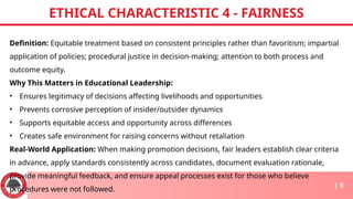 Definition: Equitable treatment based on consistent principles rather than favoritism; impartial
application of policies; procedural justice in decision-making; attention to both process and
outcome equity.
Why This Matters in Educational Leadership:
• Ensures legitimacy of decisions affecting livelihoods and opportunities
• Prevents corrosive perception of insider/outsider dynamics
• Supports equitable access and opportunity across differences
• Creates safe environment for raising concerns without retaliation
Real-World Application: When making promotion decisions, fair leaders establish clear criteria
in advance, apply standards consistently across candidates, document evaluation rationale,
provide meaningful feedback, and ensure appeal processes exist for those who believe
procedures were not followed.
ETHICAL CHARACTERISTIC 4 - FAIRNESS
| 5
 