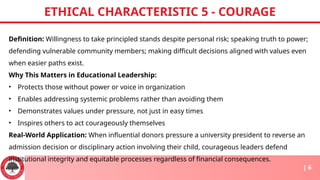 Definition: Willingness to take principled stands despite personal risk; speaking truth to power;
defending vulnerable community members; making difficult decisions aligned with values even
when easier paths exist.
Why This Matters in Educational Leadership:
• Protects those without power or voice in organization
• Enables addressing systemic problems rather than avoiding them
• Demonstrates values under pressure, not just in easy times
• Inspires others to act courageously themselves
Real-World Application: When influential donors pressure a university president to reverse an
admission decision or disciplinary action involving their child, courageous leaders defend
institutional integrity and equitable processes regardless of financial consequences.
ETHICAL CHARACTERISTIC 5 - COURAGE
| 6
 