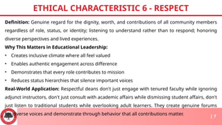 Definition: Genuine regard for the dignity, worth, and contributions of all community members
regardless of role, status, or identity; listening to understand rather than to respond; honoring
diverse perspectives and lived experiences.
Why This Matters in Educational Leadership:
• Creates inclusive climate where all feel valued
• Enables authentic engagement across difference
• Demonstrates that every role contributes to mission
• Reduces status hierarchies that silence important voices
Real-World Application: Respectful deans don't just engage with tenured faculty while ignoring
adjunct instructors, don't just consult with academic affairs while dismissing student affairs, don't
just listen to traditional students while overlooking adult learners. They create genuine forums
for diverse voices and demonstrate through behavior that all contributions matter.
ETHICAL CHARACTERISTIC 6 - RESPECT
| 7
 