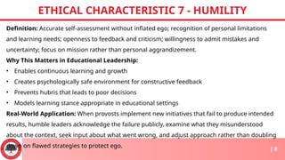 Definition: Accurate self-assessment without inflated ego; recognition of personal limitations
and learning needs; openness to feedback and criticism; willingness to admit mistakes and
uncertainty; focus on mission rather than personal aggrandizement.
Why This Matters in Educational Leadership:
• Enables continuous learning and growth
• Creates psychologically safe environment for constructive feedback
• Prevents hubris that leads to poor decisions
• Models learning stance appropriate in educational settings
Real-World Application: When provosts implement new initiatives that fail to produce intended
results, humble leaders acknowledge the failure publicly, examine what they misunderstood
about the context, seek input about what went wrong, and adjust approach rather than doubling
down on flawed strategies to protect ego.
ETHICAL CHARACTERISTIC 7 - HUMILITY
| 8
 