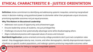 Definition: Active commitment to identifying and addressing systemic inequities; centering marginalized
voices in decision-making; using positional power to dismantle rather than perpetuate unjust structures;
prioritizing equitable outcomes not just equal processes.
Why This Matters in Educational Leadership:
• Addresses root causes of opportunity and achievement gaps
• Ensures leadership serves all students, not just privileged few
• Challenges structures that systematically advantage some while disadvantaging others
• Aligns institutional practice with espoused values of access and inclusion
Real-World Application: Justice-oriented community college presidents don't just track completion rates
overall - they disaggregate data by race, income, and other demographics, identify disproportionate impacts
of policies on specific student populations, and redesign systems producing inequitable outcomes rather
than blaming students for failing to navigate inequitable systems.
ETHICAL CHARACTERISTIC 8 - JUSTICE ORIENTATION
| 9
 