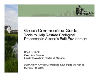 Green Communities Guide:
Tools to Help Restore Ecological
Processes in Alberta’s Built Environment


Brian E. Ilnicki
Executive Director
Land Stewardship Centre of Canada

2009 ARPA Annual Conference & Energize Workshop
October 30, 2009
 