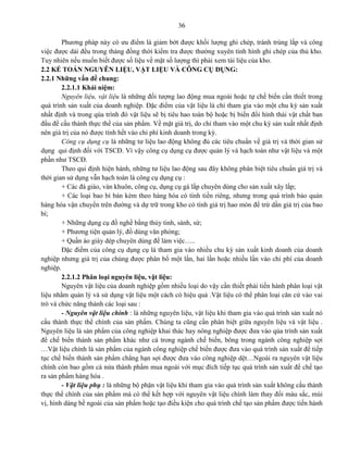 36
Phương pháp này có ưu điểm là giảm bớt được khối lượng ghi chép, tránh trùng lắp và công
việc được dải đều trong tháng đồng thời kiểm tra được thường xuyên tình hình ghi chép của thủ kho.
Tuy nhiên nếu muốn biết được số liệu về mặt số lượng thì phải xem tài liệu của kho.
2.2 KẾ TOÁN NGUYÊN LIỆU, VẬT LIỆU VÀ CÔNG CỤ DỤNG:
2.2.1 Những vấn đề chung:
2.2.1.1 Khái niệm:
Nguyên liệu, vật liệu là những đối tượng lao động mua ngoài hoặc tự chế biến cần thiết trong
quá trình sản xuất của doanh nghiệp. Đặc điểm của vật liệu là chỉ tham gia vào một chu kỳ sản xuất
nhất định và trong qúa trình đó vật liệu sẽ bị tiêu hao toàn bộ hoặc bị biến đổi hình thái vật chất ban
đầu để cấu thành thực thể của sản phẩm. Về mặt giá trị, do chỉ tham vào một chu kỳ sản xuất nhất định
nên giá trị của nó được tính hết vào chi phí kinh doanh trong kỳ.
Công cụ dụng cụ là những tư liệu lao động không đủ các tiêu chuẩn về giá trị và thời gian sử
dụng qui định đối với TSCĐ. Vì vậy công cụ dụng cụ được quản lý và hạch toán như vật liệu và một
phần như TSCĐ.
Theo qui định hiện hành, những tư liệu lao động sau đây không phân biệt tiêu chuẩn giá trị và
thời gian sử dụng vẫn hạch toán là công cụ dụng cụ :
+ Các đà giáo, ván khuôn, công cụ, dụng cụ gá lắp chuyên dùng cho sản xuất xây lắp;
+ Các loại bao bì bán kèm theo hàng hóa có tính tiền riêng, nhưng trong quá trình bảo quản
hàng hóa vận chuyển trên đường và dự trữ trong kho có tính giá trị hao mòn để trừ dần giá trị của bao
bì;
+ Những dụng cụ đồ nghề bằng thủy tinh, sành, sứ;
+ Phương tiện quản lý, đồ dùng văn phòng;
+ Quần áo giày dép chuyên dùng để làm việc…..
Đặc điểm của công cụ dụng cụ là tham gia vào nhiều chu kỳ sản xuất kinh doanh của doanh
nghiệp nhưng giá trị của chúng được phân bổ một lần, hai lần hoặc nhiều lần vào chi phí của doanh
nghiệp.
2.2.1.2 Phân loại nguyên liệu, vật liệu:
Nguyên vật liệu của doanh nghiệp gồm nhiều loại do vậy cần thiết phải tiến hành phân loại vật
liệu nhằm quản lý và sử dụng vật liệu một cách có hiệu quả .Vật liệu có thể phân loại căn cứ vào vai
trò và chức năng thành các loại sau :
- Nguyên vật liệu chính : là những nguyên liệu, vật liệu khi tham gia vào quá trình sản xuất nó
cấu thành thực thể chính của sản phẩm. Chúng ta cũng cần phân biệt giữa nguyên liệu và vật liệu .
Nguyên liệu là sản phẩm của công nghiệp khai thác hay nông nghiệp được đưa vào qúa trình sản xuất
để chế biến thành sản phẩm khác như cá trong ngành chế biến, bông trong ngành công nghiệp sợi
…Vật liệu chính là sản phẩm của ngành công nghiệp chế biến được đưa vào quá trình sản xuất để tiếp
tục chế biến thành sản phẩm chẳng hạn sợi được đưa vào công nghiệp dệt…Ngoài ra nguyên vật liệu
chính còn bao gồm cả nửa thành phẩm mua ngoài với mục đích tiếp tục quá trình sản xuất để chế tạo
ra sản phẩm hàng hóa .
- Vật liệu phụ : là những bộ phận vật liệu khi tham gia vào quá trình sản xuất không cấu thành
thực thể chính của sản phẩm mà có thể kết hợp với nguyên vật liệu chính làm thay đổi màu sắc, mùi
vị, hình dáng bề ngoài của sản phẩm hoặc tạo điều kiện cho quá trình chế tạo sản phẩm được tiến hành
 