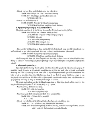 42
- Căn cứ vào hợp đồng kinh tế về gia công chế biến vật tư
Nợ TK 154 - Chi phí sản xuất kinh doanh dở dang
Nợ TK 133 - Thuế trị giá gia tăng được khấu trừ
Có TK 111,112,331…
- Căn cứ vào phiếu nhập vật tư
Nợ TK 152/153 - Nguyên vật liệu/công cụ dụng cụ
Có TK 154 - Chi phí sản xuất kinh doanh dở dang
d. Nguyên vật liệu/công cụ dụng cụ tự chế biến
Căn cứ vào các chứng từ tài liệu kế toán liên quan đến chi phí cho quá trình tự chế biến
Nợ TK 154 - Chi phí sản xuất kinh doanh dở dang
Có TK 152/153 - Nguyên vật liệu/công cụ dụng cụ
Có TK 111- tiền mặt
Có TK 112 -Tiền gởi ngân hàng
Có TK 331 - Phải trả người bán
Có TK 334 - Phải trả công nhân viên
….
- Khi nguyên vật liệu/công cụ dụng cụ tự chế biến hoàn thành nhập kho kế toán căn cứ vào
phiếu nhập vật tư, ghi giá trị nguyên vật liệu/công cụ dụng cụ nhập kho theo giá tạm tính
Nợ TK 152/153 - Nguyên vật liệu/công cụ dụng cụ
Có TK 154 - Chi phí sản xuất kinh doanh dở damg
- Cuối tháng tính được giá thực tế nguyên vật liệu/công cụ dụng cụ tự chế biến nhập kho trong
tháng, kế toán điều chỉnh số liệu đã ghi cho phù hợp với giá thực tế bằng bút toán ghi bổ sung hoặc bút
toán đỏ
e. Kế toán kết quả kiểm kê
Định kỳ hoặc bất thường doanh nghiệp tiến hành kiểm kê nguyên vật liệu/công cụ dụng cụ để
phát hiện chênh lệch giữa số liệu sổ sách và số liệu thực tế. Khi tiến hành kiểm kê doanh nghiệp phải
thành lập ban kiểm kê, ban này sẽ tiến hành kiểm kê thực tế và phản ánh kết quả kiểm kê vào biên bản
kiểm kê vật tư sản phẩm hàng hóa. Biên bản này dùng để xác định số lượng, chất lượng và giá trị của
nguyên vật liệu có ở kho tại thời điểm kiểm kê, làm căn cứ xác định trách nhiệm trong việc bảo quản, xử
lý nguyên vật liệu/công cụ dụng cụ thừa hay thiếu và ghi sổ kế toán .
Tất cả các trường hợp nguyên vật liệu/công cụ dụng cụ thừa thiếu doanh nghiệp phải truy tìm
nguyên nhân và người phạm lỗi để có biện pháp xử lý kịp thời.
- Nếu thiếu trong định mức cho phép.
Nợ TK 632 – Giá vốn hàng bán
Có TK 152 - Nguyên vật liệu
- Nếu thiếu ngoài định mức chưa xác định được nguyên nhân:
Nợ TK 1381 – Tài sản thiếu chờ xử lý
Có TK 152
- Căn cứ vào biên bản xử lý về hàng tồn kho hao hụt, mất mát, kế toán ghi:
Nợ TK 111, 334,... (Phần tổ chức, cá nhân phải bồi thường)
Nợ TK 632 - Giá vốn hàng bán (Các khoản hao hụt, mất mát của hàng tồn kho, sau khi
trừ (-) phần bồi thường của tổ chức, cá nhân gây
 