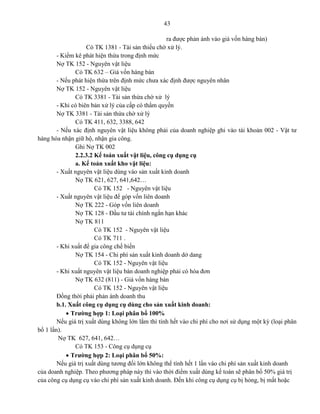 43
ra được phản ánh vào giá vốn hàng bán)
Có TK 1381 - Tài sản thiếu chờ xử lý.
- Kiểm kê phát hiện thừa trong định mức
Nợ TK 152 - Nguyên vật liệu
Có TK 632 – Giá vốn hàng bán
- Nếu phát hiện thừa trên định mức chưa xác định được nguyên nhân
Nợ TK 152 - Nguyên vật liệu
Có TK 3381 - Tài sản thừa chờ xử lý
- Khi có biên bản xử lý của cấp có thẩm quyền
Nợ TK 3381 - Tài sản thừa chờ xử lý
Có TK 411, 632, 3388, 642
- Nếu xác định nguyên vật liệu không phải của doanh nghiệp ghi vào tài khoản 002 - Vật tư
hàng hóa nhận giữ hộ, nhận gia công.
Ghi Nợ TK 002
2.2.3.2 Kế toán xuất vật liệu, công cụ dụng cụ
a. Kế toán xuất kho vật liệu:
- Xuất nguyên vật liệu dùng vào sản xuất kinh doanh
Nợ TK 621, 627, 641,642…
Có TK 152 - Nguyên vật liệu
- Xuất nguyên vật liệu để góp vốn liên doanh
Nợ TK 222 - Góp vốn liên doanh
Nợ TK 128 - Đầu tư tài chính ngắn hạn khác
Nợ TK 811
Có TK 152 - Nguyên vật liệu
Có TK 711 .
- Khi xuất để gia công chế biến
Nợ TK 154 - Chi phí sản xuất kinh doanh dở dang
Có TK 152 - Nguyên vật liệu
- Khi xuất nguyên vật liệu bán doanh nghiệp phải có hóa đơn
Nợ TK 632 (811) - Giá vốn hàng bán
Có TK 152 - Nguyên vật liệu
Đồng thời phải phản ánh doanh thu
b.1. Xuất công cụ dụng cụ dùng cho sản xuất kinh doanh:
 Trường hợp 1: Loại phân bổ 100%
Nếu giá trị xuất dùng không lớn lắm thì tính hết vào chi phí cho nơi sử dụng một kỳ (loại phân
bổ 1 lần).
Nợ TK 627, 641, 642…
Có TK 153 - Công cụ dụng cụ
 Trường hợp 2: Loại phân bổ 50%:
Nếu giá trị xuất dùng tương đối lớn không thể tính hết 1 lần vào chi phí sản xuất kinh doanh
của doanh nghiệp. Theo phương pháp này thì vào thời điểm xuất dùng kế toán sẽ phân bổ 50% giá trị
của công cụ dụng cụ vào chi phí sản xuất kinh doanh. Đến khi công cụ dụng cụ bị hỏng, bị mất hoặc
 