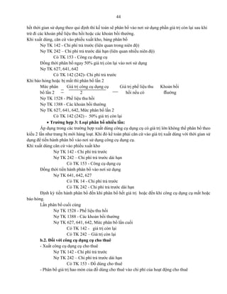 44
hết thời gian sử dụng theo qui định thì kế toán sẽ phân bổ vào nơi sử dụng phần giá trị còn lại sau khi
trừ đi các khoản phế liệu thu hồi hoặc các khoản bồi thường.
Khi xuất dùng, căn cứ vào phiếu xuất kho, bảng phân bổ
Nợ TK 142 - Chi phí trả trước (liên quan trong niên độ)
Nợ TK 242 – Chi phí trả trước dài hạn (liên quan nhiều niên độ)
Có TK 153 - Công cụ dụng cụ
Đồng thời phân bổ ngay 50% giá trị còn lại vào nơi sử dụng
Nợ TK 627, 641, 642
Có TK 142 (242)- Chi phí trả trước
Khi báo hỏng hoặc bị mất thì phân bổ lần 2
Mức phân Giá trị công cụ dụng cụ Giá trị phế liệu thu Khoản bồi
bổ lần 2 2 hồi nếu có thường
Nợ TK 1528 - Phế liệu thu hồi
Nợ TK 1388 - Các khoản bồi thường
Nợ TK 627, 641, 642, Mức phân bổ lần 2
Có TK 142 (242) - 50% giá trị còn lại
 Trường hợp 3: Loại phân bổ nhiều lần:
Áp dụng trong các trường hợp xuất dùng công cụ dụng cụ có giá trị lớn không thể phân bổ theo
kiểu 2 lần như trang bị mới hàng loạt. Khi đó kế toán phải căn cứ vào giá trị xuất dùng với thời gian sử
dụng để tiến hành phân bổ vào nơi sử dụng công cụ dụng cụ.
Khi xuất dùng căn cứ vào phiếu xuất kho
Nợ TK 142 - Chi phí trả trước
Nợ TK 242 – Chi phí trả trước dài hạn
Có TK 153 - Công cụ dụng cụ
Đồng thời tiến hành phân bổ vào nơi sử dụng
Nợ TK 641, 642, 627
Có TK 14 - Chi phí trả trước
Có TK 242 - Chi phí trả trước dài hạn
Định kỳ tiến hành phân bổ đến khi phân bổ hết giá trị hoặc đến khi công cụ dụng cụ mất hoặc
báo hỏng.
Lần phân bổ cuối cùng
Nợ TK 1528 - Phế liệu thu hồi
Nợ TK 1388 - Các khoản bồi thường
Nợ TK 627, 641, 642, Mức phân bổ lần cuối
Có TK 142 - giá trị còn lại
Có TK 242 – Giá trị còn lại
b.2. Đối với công cụ dụng cụ cho thuê
- Xuất công cụ dụng cụ cho thuê
Nợ TK 142 - Chi phí trả trước
Nợ TK 242 – Chi phí trả trước dài hạn
Có TK 153 - Đồ dùng cho thuê
- Phân bổ giá trị hao mòn của đồ dùng cho thuê vào chi phí của hoạt động cho thuê
 