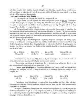 27
mỗi nhóm bao gồm nhiều thứ khác nhau với những tên gọi, nhãn hiệu, quy cách. Trong đó, mỗi nhóm,
mỗi loại sẽ được ký hiệu riêng. Ký hiệu đó là một cách mã hóa để thuận tiện trong quản lý và sử dụng
một cách thống nhất trong doanh nghiệp.
2.1.3 Nguyên tắc kế toán hàng tồn kho:
Kế toán hàng tồn kho cần phải tuân thủ đầy đủ các nguyên tắc sau:
(1) Trị giá của vật liệu xuất nhập tồn phải được đánh giá theo nguyên tắc giá gốc. Kế toán phải
xác định được giá gốc của hàng tồn kho ở từng thời điểm khác nhau. Giá gốc bao gồm: Chi phí thu
mua (gồm cả giá mua), chi phí chế biến và các chi phí liên quan trực tiếp khác phát sinh để có được
hàng tồn kho ở địa điểm và trạng thái hiện tại.
(2) Trong một doanh nghiệp chỉ được áp dụng một trong hai phương pháp kế toán hàng tồn
kho là phương pháp kê khai thường xuyên hoặc phương pháp kiểm kê định kỳ. Việc lựa chọn phương
pháp nào là tùy thuộc vào tình hình cụ thể của doanh nghiệp như : đặc điểm, tính chất, số lượng chủng
loại và yêu cầu công tác quản lý của doanh nghiệp. Khi thực hiện phương pháp nào phải đảm bảo tính
chất nhất quán trong niên độ kế toán .
+ Phương pháp kê khai thường xuyên : là phương pháp theo dõi và phản ánh thường xuyên,
liên tục có hệ thống tình hình nhập, xuất tồn kho của hàng tồn kho trên sổ kế toán. Các tài khoản hàng
tồn kho theo phương pháp này được dùng để phản ánh số hiện có, tình hình biến động tăng, giảm của
hàng tồn kho. Giá trị của hàng tồn kho tồn kho có thể xác định được bất cứ lúc nào trong kỳ kế toán
trên các sổ kế toán .
- Cuối kỳ, kế toán căn cứ vào số liệu kiểm kê thực tế của hàng tồn kho, so sánh đối chiếu với
số liệu trên sổ kế toán, nếu có chênh lệch phải tiến hành xử lý kịp thời.
- Phương pháp này thường áp dụng cho các đơn vị sản xuất (công nghiệp, xây lắp…), và các
đơn vị thương nghiệp kinh doanh các mặt hàng có giá trị lớn .
+ Phương pháp kiểm kê định kỳ : là phương pháp hạch toán căn cứ vào kết quả kiểm kê thực
tế để phản ánh gía trị tồn kho cuối kỳ hàng tồn kho trên sổ kế toán tổng hợp và từ đó tính giá trị của
hàng tồn kho:
- Theo phương pháp kiểm kê định kỳ, mọi sự biến động của hàng tồn kho ( nhập, xuất kho)
không theo dõi, phản ánh trên các tài khoản hàng tồn kho, mà được theo dõi, phản ánh trên một tài
khoản TK 611- Mua hàng.
- Công tác kiểm kê hàng tồn kho được tiến hành cuối mỗi kỳ kế toán để xác định hàng tồn kho
tồn kho cuối kỳ làm căn cứ ghi sổ kế toán hàng tồn kho. Trên cơ sở giá trị hàng tồn kho tồn kho cuối
kỳ và giá trị hàng tồn kho nhập kho trong kỳ để xác định giá trị hàng tồn kho xuất dùng trong kỳ làm
căn cứ ghi sổ kế toán cho tài khoản 611.
=
Giá trị HTK tồn
kho cuối kỳ
Giá trị HTK
tồn đầu kỳ +
Giá trị HTK
nhập trong kỳ
Giá trị HTK xuất
dùng trong kỳ
-
=
Giá trị HTK
xuất kho
Giá trị HTK
tồn đầu kỳ +
Giá trị HTK
nhập trong kỳ
Giá trị HTK
tồn cuối kỳ
-
 
