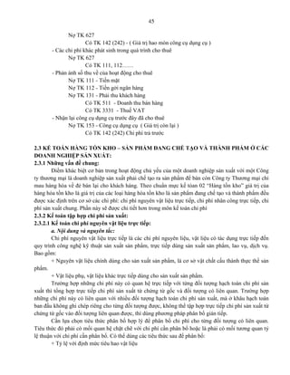 45
Nợ TK 627
Có TK 142 (242) - ( Giá trị hao mòn công cụ dụng cụ )
- Các chi phí khác phát sinh trong quá trình cho thuê
Nợ TK 627
Có TK 111, 112……
- Phản ánh số thu về của hoạt động cho thuê
Nợ TK 111 - Tiền mặt
Nợ TK 112 - Tiền gởi ngân hàng
Nợ TK 131 - Phải thu khách hàng
Có TK 511 - Doanh thu bán hàng
Có TK 3331 - Thuế VAT
- Nhận lại công cụ dụng cụ trước đây đã cho thuê
Nợ TK 153 - Công cụ dụng cụ ( Giá trị còn lại )
Có TK 142 (242) Chi phí trả trước
2.3 KẾ TOÁN HÀNG TỒN KHO – SẢN PHẨM ĐANG CHẾ TẠO VÀ THÀNH PHẨM Ở CÁC
DOANH NGHIỆP SẢN XUẤT:
2.3.1 Những vấn đề chung:
Điểm khác biệt cơ bản trong hoạt động chủ yếu của một doanh nghiệp sản xuất với một Công
ty thương mại là doanh nghiệp sản xuất phải chế tạo ra sản phẩm để bán còn Công ty Thương mại chỉ
mau hàng hóa về đẻ bán lại cho khách hàng. Theo chuẩn mực kế tóan 02 “Hàng tồn kho” giá trị của
hàng hóa tồn kho là giá trị của các loại hàng hóa tồn kho là sản phẩm đang chế tạo và thành phẩm đều
được xác định trên cơ sở các chi phí: chi phí nguyên vật liệu trực tiếp, chi phí nhân công trực tiếp, chi
phí sản xuất chung. Phần này sẽ được chi tiết hơn trong môn kế toán chi phí
2.3.2 Kế toán tập hợp chi phí sản xuất:
2.3.2.1 Kế toán chi phí nguyên vật liệu trực tiếp:
a. Nội dung và nguyên tắc:
Chi phí nguyên vật liệu trực tiếp là các chi phí nguyên liệu, vật liệu có tác dụng trực tiếp đến
quy trình công nghệ kỹ thuật sản xuất sản phẩm, trực tiếp dùng sản xuất sản phẩm, lao vụ, dịch vụ.
Bao gồm:
+ Nguyên vật liệu chính dùng cho sản xuất sản phẩm, là cơ sở vật chất cấu thành thực thể sản
phẩm.
+ Vật liệu phụ, vật liệu khác trực tiếp dùng cho sản xuất sản phẩm.
Trường hợp những chi phí này có quan hệ trực tiếp với từng đối tượng hạch toán chi phí sản
xuất thì tổng hợp trực tiếp chi phí sản xuất từ chứng từ gốc và đối tượng có liên quan. Trường hợp
những chi phí này có liên quan với nhiều đối tượng hạch toán chi phí sản xuất, mà ở khâu hạch toán
ban đầu không ghi chép riêng cho từng đối tượng được, không thể tập hợp trực tiếp chi phí sản xuất từ
chứng từ gốc vào đối tượng liên quan được, thì dùng phương pháp phân bổ gián tiếp.
Cần lựa chọn tiêu thức phân bổ hợp lý để phân bổ chi phí cho từng đối tượng có liên quan.
Tiêu thức đó phải có mối quan hệ chặt chẽ với chi phí cần phân bổ hoặc là phải có mối tương quan tỷ
lệ thuận với chi phí cần phân bổ. Có thể dùng các tiêu thức sau để phân bổ:
+ Tỷ lệ với định mức tiêu hao vật liệu
 