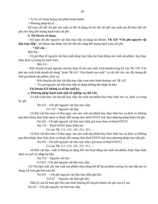 46
+ Tỷ lệ với trọng lượng sản phẩm hoàn thành
+ Phương pháp hệ số …
Kế toán chi tiết chi phí sản xuất có thể sử dụng sổ chi tiết chi phí sản xuất sau để theo dõi chi
phí cho từng đối tượng hạch toán chi phí
b. Tài khoản sử dụng:
- Kế toán chi phí nguyên vật liệu trực tiếp sử dụng tài khoản: TK 621 “Chi phí nguyên vật
liệu trực tiếp”, tài khoản này được mở chi tiết cho từng đối tượng hạch toán chi phí.
* Kết cấu :
Bên Nợ :
- Trị giá thực tế nguyên vật liệu xuất dùng trực tiếp cho hoạt động sản xuất sản phẩm hay thực
hiện dịch vụ trong kỳ hạch toán.
Bên Có :
- Kết chuyển trị giá nguyên vật liệu thực tế cho sản xuất, kinh doanh trong kỳ vào TK 154 “Chi
phí sản xuất kinh doanh dở dang” hoặc TK 631 “Giá thành sản xuất” và chi tiết cho các đối tượng để
tính giá thành sản phẩm, dịch vụ.
- Kết chuyển chi phí vật liệu trực tiếp vượt mức bình thường vào TK 632
- Trị giá nguyên vật liệu trực tiếp sử dụng không hết nhập lại kho.
Tài khoản 621 không có số dư cuối kỳ.
c. Phương pháp hạch toán một số nghiệp vụ chủ yếu.
(1) Khi xuất kho vật liệu để trực tiếp sản xuất sản phẩm hay thực hiện lao vụ, dịch vụ trong
kỳ ghi:
Nợ 621 – Chi phí nguyên vật liệu trực tiếp
Có 152 – Nguyên vật liệu
(2) Khi vật liệu mua về đưa ngay vào sản xuất sản phẩm hay thực hiện lao vụ dịch vụ (không
qua kho) hoặc thực hiện dịch vụ thuộc đối tượng chịu thuế GTGT tính theo phương pháp khấu trừ ghi.
Nợ 621 - Chi phí nguyên vật liệu trực tiếp( giá mua chưa có thuế GTGT)
Nợ 133 – Thuế GTGT được khấu trừ
Có các TK 111, 112, 141, 331, 311….
(3) Khi vật liệu mua về đưa ngay vào sản xuất sản phẩm hay thực hiện lao vụ dịch vụ (không
qua kho) hoặc thực hiện dịch vụ thuộc đối tượng chịu thuế GTGT tính theo phương pháp trực tiếp ghi.
Nợ 621 - Chi phí nguyên vật liệu trực tiếp ( giá mua có thuế GTGT)
Có các TK 111, 112, 141, 331, 311….
(4) Khi vật liệu xuất ra không sử dụng hết vào hoạt động sản xuất sản phẩm, hoặc thực hiện
dịch vụ cuối kỳ nhập lại kho.
Nợ 152 – Nguyên vật liệu
Có 621 - Chi phí nguyên vật liệu trực tiếp
(5) Vật liệu xuất cho sản xuất sản phẩm chưa dùng hết để lại tại phân xưởng, kỳ sau tiếp tục sử
dụng, kế toán ghi bút toán đỏ.
Nợ 621 - Chi phí nguyên vật liệu trực tiếp (ghi đỏ)
Có152 – Nguyên vật liệu (ghi đỏ)
- Đầu kỳ sau kế toán ghi bút toán bình thường để chuyển thành chi phí của kỳ sau
Nợ 621 - Chi phí nguyên vật liệu trực tiếp
 