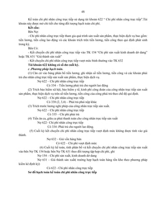 48
Kế toán chi phí nhân công trực tiếp sử dụng tài khoản 622 “ Chi phí nhân công trực tiếp”.Tài
khoản này được mở chi tiết cho từng đối tượng hạch toán chi phí.
Kết cấu:
Bên Nợ:
- Chi phí nhân công trực tiếp tham gia quá trình sản xuất sản phẩm, thực hiện dịch vụ bao gồm:
tiền lương, tiền công lao động và các khoản trích trên tiền lương, tiền công theo qui định phát sinh
trong kỳ.
Bên Có:
- Kết chuyển chi phí nhân công trực tiếp vào TK 154 “Chi phí sản xuất kinh doanh dở dang”
hoặc TK 631 “Giá thành sản xuất”
- Kết chuyển chi phí nhân công trực tiếp vượt mức bình thường vào TK 632
Tài khoản 622 không có số dư cuối kỳ.
c .Phương pháp hạch toán.
(1) Căn cứ vào bảng phân bổ tiền lương, ghi nhận số tiền lương, tiền công và các khoản phải
trả cho nhân công trực tiếp sản xuất sản phẩm, thực hiện dịch vụ.
Nợ 622 – Chi phí nhân công trực tiếp
Có 334 – Tiền lương phải trả cho người lao động
(2) Trích bảo hiểm xã hội, bảo hiểm y tế, kinh phí công đoàn của công nhân trực tiếp sản xuất
sản phẩm, thực hiện dịch vụ trên số tiền lương, tiền công của công phải trả theo chế độ qui định.
Nợ 622 – Chi phí nhân công trực tiếp
Có 338 (2, 3,4) – Phải trả phải nộp khác
(3) Trích trước lương nghỉ phép của công nhân trực tiếp sản xuất.
Nợ 622 – Chi phí nhân công trực tiếp
Có 335 – Chi phí phải trả
(4) Tiền ăn ca, giữa ca phải thanh toán cho công nhân trực tiếp sản xuất
Nợ 622– Chi phí nhân công trực tiếp
Có 334 -Phải trả cho người lao động.
(5) Cuối kỳ kết chuyển chi phí nhân công trực tiếp vượt định mức không được tính vào giá
thành.
Nợ 632 – Giá vốn hàng bán
Có 622 – Chi phí vượt định mức
(6) Cuối kỳ kế toán, tính phân bổ và kết chuyển chi phí nhân công trực tiếp sản xuất
vào bên Nợ TK 154 hoặc bên Nợ TK 631 theo đối tượng tập hợp chi phí, ghi
Nợ 154 – Chi phí sản xuất, kinh doanh dở dang
Nợ 631 – Giá thành sản xuất( trường hợp hạch toán hàng tồn kho theo phương pháp
kiểm kê định kỳ)
Có 622 - Chi phí nhân công trực tiếp
Sơ đồ hạch toán kế toán chi phí nhân công trực tiếp
 