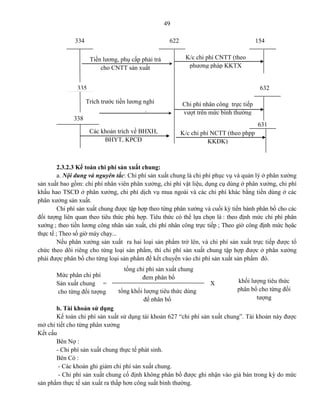 49
2.3.2.3 Kế toán chi phí sản xuất chung:
a. Nội dung và nguyên tắc: Chi phí sản xuất chung là chi phí phục vụ và quản lý ở phân xưởng
sản xuất bao gồm: chi phí nhân viên phân xưởng, chi phí vật liệu, dụng cụ dùng ở phân xưởng, chi phí
khấu hao TSCĐ ở phân xưởng, chi phí dịch vụ mua ngoài và các chi phí khác bằng tiền dùng ở các
phân xưởng sản xuất.
Chi phí sản xuất chung được tập hợp theo từng phân xưởng và cuối kỳ tiến hành phân bổ cho các
đối tượng liên quan theo tiêu thức phù hợp. Tiêu thức có thể lựa chọn là : theo định mức chi phí phân
xưởng ; theo tiền lương công nhân sản xuất, chi phí nhân công trực tiếp ; Theo giờ công định mức họăc
thực tế ; Theo số giờ máy chạy...
Nếu phân xưởng sản xuất ra hai loại sản phẩm trở lên, và chi phí sản xuất trực tiếp được tổ
chức theo dõi riêng cho từng loại sản phẩm, thì chi phí sản xuất chung tập hợp được ở phân xưởng
phải được phân bổ cho từng loại sản phẩm để kết chuyển vào chi phí sản xuất sản phẩm đó.
Mức phân chi phí
Sản xuất chung = X
cho từng đối tượng
b. Tài khoản sử dụng
Kế toán chi phí sản xuất sử dụng tài khoản 627 “chi phí sản xuất chung”. Tài khoản này được
mở chi tiết cho từng phân xưởng
Kết cấu
Bên Nợ :
- Chi phí sản xuất chung thực tế phát sinh.
Bên Có :
- Các khoản ghi giảm chi phí sản xuất chung.
- Chi phí sản xuất chung cố định không phân bổ được ghi nhận vào giá bán trong kỳ do mức
sản phẩm thực tế sản xuất ra thấp hơn công suất bình thường.
631
632
154622334
Tiền lương, phụ cấp phải trả
cho CNTT sản xuất
K/c chi phí CNTT (theo
phương pháp KKTX
335
Trích trước tiền lương nghỉ
Phép của CNTT sản xuất
Các khoản trích về BHXH,
BHYT, KPCĐ
338
Chi phí nhân công trực tiếp
vượt trên mức bình thường
K/c chi phí NCTT (theo phpp
KKĐK)
tổng chi phí sản xuất chung
đem phân bổ
tổng khối lượng tiêu thức dùng
để phân bổ
khối lượng tiêu thức
phân bổ cho từng đối
tượng
 