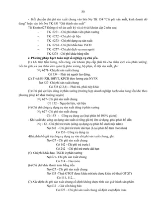 50
- Kết chuyển chi phí sản xuất chung vào bên Nợ TK 154 “Chi phí sản xuất, kinh doanh dở
dang” hoặc vào bên Nợ TK 631 “Giá thành sản xuất”
Tài khoản 627 không có số dư cuối kỳ và có 6 tài khoản cấp 2 như sau:
 TK 6271 - Chi phí nhân viên phân xưởng
 TK 6272 - Chi phí vật liệu
 TK 6273 - Chi phí dụng cụ sản xuất
 TK 6274 - Chi phí khấu hao TSCĐ
 TK 6277 - Chi phí dịch vụ mua ngoài
 TK 6278 - Chi phí khác bằng tiền
c. Phương pháp hạch toán một số nghiệp vụ chủ yếu.
(1) Khi tính tiền lương, tiền công, các khoản phụ cấp phải trả cho nhân viên của phân xưởng;
tiền ăn giữa ca của nhân viên quản lý phân xưởng, bộ phận, tổ đội sản xuất, ghi:
Nợ 6271- Chi phí sản xuất chung
Có 334 – Phải trả người lao động.
(2) Trích BHXH, BHYT, KPCĐ theo lương của NVPX
Nợ 627- Chi phí sản xuất chung
Có 338 (2,3,4) – Phải trả, phải nộp khác
(3) Chi phí vật liệu dùng ở phân xưởng (trường hợp doanh nghiệp hạch toán hàng tồn kho theo
phương pháp kê khai thường xuyên)
Nợ 627- Chi phí sản xuất chung
Có 152 – Nguyên liệu, vật liệu
(4) Chi phí công cụ dụng cụ sản xuất dùng ở phân xưởng
Nợ 627 -Chi phí sản xuất chung
Có 153 - Công cụ dụng cụ (loại phân bổ 100% giá trị)
- Khi xuất kho công cụ dụng sản xuất có tổng giá trị lớn sử dụng, phải phân bổ dần
Nợ 142 - Chi phí trả trước (công cụ dụng cụ phân bổ dưới một năm)
Nợ 242 - Chi phí trả trước dài hạn (Loại phân bổ trên một năm)
Có 153– Công cụ dụng cụ
-Khi phân bổ giá trị công cụ dụng cụ vào chi phí sản xuất chung, ghi:
Nợ 627 - Chi phí sản xuất chung
Có 142 - Chi phí trả trước1
Có 242 - Chi phí trả trước dài hạn
(5) Chi phí khấu hao TSCĐ ở phân xưởng
Nợ 627- Chi phí sản xuất chung
Có 214 – Hao mòn
(6) Chi phí khác thanh toán bằng tiền
Nợ 627 - Chi phí sản xuất chung
Nợ 133 -Thuế GTGT được khấu trừ(nếu được khấu trừ thuế GTGT)
Có 111, 112…
(7) Xác định chi phí sản xuất chung cố định không được tính vào giá thành sản phẩm
Nợ 632 - Giá vốn hàng bán
Có 627 – Chi phí sản xuất chung cố định vượt định mức.
 