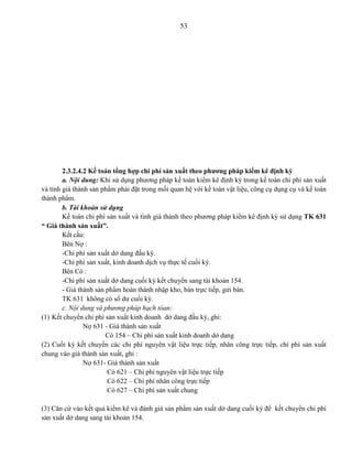53
2.3.2.4.2 Kế toán tổng hợp chi phí sản xuất theo phương pháp kiểm kê định kỳ
a. Nội dung: Khi sử dụng phương pháp kế toán kiểm kê định kỳ trong kế toán chi phí sản xuất
và tính giá thành sản phẩm phải đặt trong mối quan hệ với kế toán vật liệu, công cụ dụng cụ và kế toán
thành phẩm.
b. Tài khoản sử dụng
Kế toán chi phí sản xuất và tính giá thành theo phương pháp kiểm kê định kỳ sử dụng TK 631
“ Giá thành sản xuất”.
Kết cấu:
Bên Nợ :
-Chi phí sản xuất dở dang đầu kỳ.
-Chi phí sản xuất, kinh doanh dịch vụ thực tế cuối kỳ.
Bên Có :
-Chi phí sản xuất dở dang cuối kỳ kết chuyển sang tài khoản 154.
- Giá thành sản phẩm hoàn thành nhập kho, bán trực tiếp, gửi bán.
TK 631 không có số dư cuối kỳ.
c. Nội dung và phương pháp hạch tóan:
(1) Kết chuyển chi phí sản xuất kinh doanh dở dang đầu kỳ, ghi:
Nợ 631 - Giá thành sản xuất
Có 154 – Chi phí sản xuất kinh doanh dở dang
(2) Cuối kỳ kết chuyển các chi phí nguyên vật liệu trực tiếp, nhân công trực tiếp, chí phí sản xuất
chung vào giá thành sản xuất, ghi :
Nợ 631- Giá thành sản xuất
Có 621 – Chi phí nguyên vật liệu trực tiếp
Có 622 – Chi phí nhân công trực tiếp
Có 627 – Chi phí sản xuất chung
(3) Căn cứ vào kết quả kiểm kê và đánh giá sản phẩm sản xuất dở dang cuối kỳ để kết chuyển chi phí
sản xuất dở dang sang tài khoản 154.
 