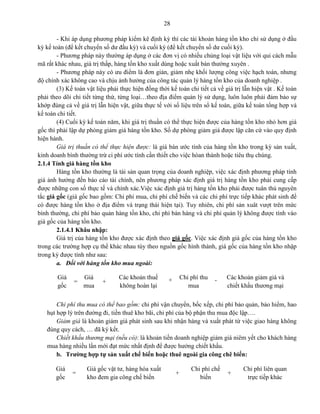 28
- Khi áp dụng phương pháp kiểm kê định kỳ thì các tài khoản hàng tồn kho chỉ sử dụng ở đầu
kỳ kế toán (để kết chuyển số dư đầu kỳ) và cuối kỳ (để kết chuyển số dư cuối kỳ).
- Phương pháp này thường áp dụng ở các đơn vị có nhiều chủng loại vật liệu với qui cách mẫu
mã rất khác nhau, giá trị thấp, hàng tồn kho xuất dùng hoặc xuất bán thường xuyên .
- Phương pháp này có ưu điểm là đơn giản, giảm nhẹ khối lượng công việc hạch toán, nhưng
độ chính xác không cao và chịu ảnh hưởng của công tác quản lý hàng tồn kho của doanh nghiệp .
(3) Kế toán vật liệu phải thực hiện đồng thời kế toán chi tiết cả về giá trị lẫn hiện vật . Kế toán
phải theo dõi chi tiết từng thứ, từng loại…theo địa điểm quản lý sử dụng, luôn luôn phải đảm bảo sự
khớp đúng cả về giá trị lẫn hiện vật, giữa thực tế với số liệu trên sổ kế toán, giữa kế toán tổng hợp và
kế toán chi tiết.
(4) Cuối kỳ kế toán năm, khi giá trị thuần có thể thực hiện được của hàng tồn kho nhỏ hơn giá
gốc thì phải lập dự phòng giảm giá hàng tồn kho. Số dự phòng giảm giá được lập căn cứ vào quy định
hiện hành.
Giá trị thuần có thể thực hiện được: là giá bán ước tính của hàng tồn kho trong kỳ sản xuất,
kinh doanh bình thường trừ ci phí ước tính cần thiết cho việc hòan thành hoặc tiêu thụ chúng.
2.1.4 Tính giá hàng tồn kho
Hàng tồn kho thường là tài sản quan trọng của doanh nghiệp, việc xác định phương pháp tính
giá ảnh hưởng đến báo cáo tài chính, nên phương pháp xác định giá trị hàng tồn kho phải cung cấp
được những con số thực tế và chính xác.Việc xác định giá trị hàng tồn kho phải được tuân thủ nguyên
tắc giá gốc (giá gốc bao gồm: Chi phí mua, chi phí chế biến và các chi phí trực tiếp khác phát sinh để
có được hàng tồn kho ở địa điểm và trạng thái hiện tại). Tuy nhiên, chi phí sản xuât vượt trên mức
bình thường, chi phí bảo quản hàng tồn kho, chi phí bán hàng và chi phí quản lý không được tính vào
giá gốc của hàng tồn kho.
2.1.4.1 Khâu nhập:
Giá trị của hàng tồn kho được xác định theo giá gốc. Việc xác định giá gốc của hàng tồn kho
trong các trường hợp cụ thể khác nhau tùy theo nguồn gốc hình thành, giá gốc của hàng tồn kho nhập
trong kỳ được tính như sau:
a. Đối với hàng tồn kho mua ngoài:
Chi phí thu mua có thể bao gồm: chi phí vận chuyển, bốc xếp, chi phí bảo quản, bảo hiểm, hao
hụt hợp lý trên đường đi, tiền thuê kho bãi, chi phí của bộ phận thu mua độc lập….
Giảm giá là khoản giảm giá phát sinh sau khi nhận hàng và xuất phát từ việc giao hàng không
đúng quy cách, … đã ký kết.
Chiết khấu thương mại (nếu có): là khoản tiền doanh nghiệp giảm giá niêm yết cho khách hàng
mua hàng nhiều lần mới đạt mức nhất định để được hưởng chiết khấu.
b. Trường hợp tự sản xuất chế biến hoặc thuê ngoài gia công chê biến:
Giá
gốc
=
Giá
mua
+
Các khoản thuế
không hoàn lại
+ Chi phí thu
mua
- Các khoản giảm giá và
chiết khấu thương mại
Giá
gốc
=
Giá gốc vật tư, hàng hóa xuất
kho đem gia công chế biến
+
Chi phí chế
biến
+
Chi phí liên quan
trực tiếp khác
 