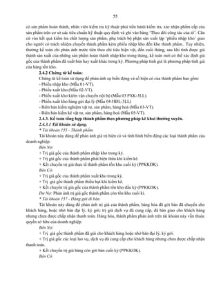 55
có sản phẩm hoàn thành, nhân viên kiểm tra kỹ thuật phải tiến hành kiểm tra, xác nhận phẩm cấp của
sản phẩm trên cơ sở các tiêu chuẩn kỹ thuật quy định và ghi vào bảng „Theo dõi công tác của tổ‟. Căn
cứ vào kết quả kiểm tra chất lượng sản phẩm, phụ trách bộ phận sản xuất lập „phiếu nhập kho‟ giao
cho người có trách nhiệm chuyển thành phẩm kèm phiếu nhập kho đến kho thành phẩm.. Tuy nhiên,
thường kế toán chỉ phản ánh trước tiên theo chỉ tiêu hiện vật, đến cuối tháng, sau khi tính được giá
thành sản xuất của những sản phẩm hoàn thành nhập kho trong tháng, kế toán mới có thể xác định giá
gốc của thành phẩm đã xuất bán hay xuất khác trong kỳ. Phương pháp tính giá là phương pháp tính giá
của hàng tồn kho.
2.4.2 Chứng từ kế toán:
Chứng từ kế toán sử dụng để phản ánh sự biến động và số hiện có của thành phẩm bao gồm:
- Phiếu nhập kho (Mẫu 01-VT).
- Phiếu xuất kho (Mẫu 02-VT).
- Phiếu xuất kho kiêm vận chuyển nội bộ (Mẫu 03 PXK-3LL).
- Phiếu xuất kho hàng gửi đại lý (Mẫu 04-HĐL-3LL)
- Biên bản kiểm nghiệm vật tư, sản phẩm, hàng hoá (Mẫu 03-VT).
- Biên bản kiểm kê vật tư, sản phẩm, hàng hoá (Mẫu 05-VT).
2.4.3. Kế toán tổng hợp thành phẩm theo phương pháp kê khai thường xuyên.
2.4.3.1 Tài khoản sử dụng.
* Tài khoản 155 - Thành phẩm.
Tài khoản này dùng để phản ánh giá trị hiện có và tình hình biến động các loại thành phẩm của
doanh nghiệp.
Bên Nợ:
+ Trị giá gốc của thành phẩm nhập kho trong kỳ.
+ Trị giá gốc của thành phẩm phát hiện thừa khi kiểm kê.
+ Kết chuyển trị giá thực tế thành phẩm tồn kho cuối kỳ (PPKKĐK).
Bên Có:
+ Trị giá gốc của thành phẩm xuất kho trong kỳ.
+ Trị giá gốc thành phẩm thiếu hụt khi kiểm kê.
+ Kết chuyển trị giá gốc của thành phẩm tồn kho đầu kỳ (PPKKĐK).
Dư Nợ: Phản ánh trị giá gốc thành phẩm còn tồn kho cuối kì.
* Tài khoản 157 - Hàng gửi đi bán.
Tài khoản này dùng để phản ánh trị giá của thành phẩm, hàng hóa đã gởi bán đã chuyển cho
khách hàng, hoặc nhờ bán đại lý, ký gởi; trị giá dịch vụ đã cung cấp, đã bàn giao cho khách hàng
nhưng chưa được chấp nhận thanh toán. Hàng hóa, thành phẩm phản ánh trên tài khoản này vẫn thuộc
quyền sở hữu của doanh nghiệp.
Bên Nợ:
+ Trị giá gốc thành phẩm đã gửi cho khách hàng hoặc nhờ bán đại lý, ký gởi.
+ Trị giá gốc các loại lao vụ, dịch vụ đã cung cấp cho khách hàng nhưng chưa được chấp nhận
thanh toán.
+ Kết chuyển trị giá hàng còn gởi bán cuối kỳ (PPKKĐK).
Bên Có:
 