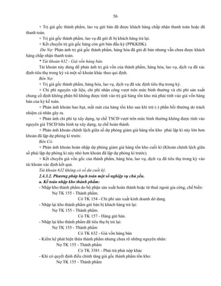 56
+ Trị giá gốc thành phẩm, lao vụ gửi bán đã được khách hàng chấp nhận thanh toán hoặc đã
thanh toán.
+ Trị giá gốc thành phẩm, lao vụ đã gửi đi bị khách hàng trả lại.
+ Kết chuyển trị giá gốc hàng còn gởi bán đầu kỳ (PPKKĐK).
Dư Nợ: Phản ánh trị giá gốc thành phẩm, hàng hóa đã gửi đi bán nhưng vẫn chưa được khách
hàng chấp nhận thanh toán.
* Tài khoản 632 - Giá vốn hàng bán.
Tài khoản này dùng để phản ánh trị giá vốn của thành phẩm, hàng hóa, lao vụ, dịch vụ đã xác
định tiêu thụ trong kỳ và một số khoản khác theo qui định.
Bên Nợ:
+ Trị giá gốc thành phẩm, hàng hóa, lao vụ, dịch vụ đã xác định tiêu thụ trong kỳ.
+ Chi phí nguyên vật liệu, chi phí nhân công vượt trên mức bình thường và chi phí sản xuất
chung cố định không phân bổ không được tính vào trị giá hàng tồn kho mà phải tính vào giá vốn hàng
bán của kỳ kế toán.
+ Phản ánh khoản hao hụt, mất mát của hàng tồn kho sau khi trừ (-) phần bồi thường do trách
nhiệm cá nhân gây ra.
+ Phản ánh chi phí tự xây dựng, tự chế TSCĐ vượt trên mức bình thường không được tính vào
nguyên giá TSCĐ hữu hình tự xây dựng, tự chế hoàn thành.
+ Phản ánh khoản chênh lệch giữa số dự phòng giảm giá hàng tồn kho phải lập kì này lớn hơn
khoản đã lập dự phòng kì trước.
Bên Có:
+ Phản ánh khoản hoàn nhập dự phòng giảm giá hàng tồn kho cuối kì (Khoản chênh lệch giữa
số phải lập dự phòng kì này nhỏ hơn khoản đã lập dự phòng kì trước).
+ Kết chuyển giá vốn gốc của thành phẩm, hàng hóa, lao vụ, dịch vụ đã tiêu thụ trong kỳ vào
tài khoản xác định kết quả.
Tài khoản 632 không có số dư cuối kỳ.
2.4.3.2. Phương pháp hạch toán một số nghiệp vụ chủ yếu.
a. Kế toán nhập kho thành phẩm:
- Nhập kho thành phẩm do bộ phận sản xuất hoàn thành hoặc từ thuê ngoài gia công, chế biến:
Nợ TK 155 - Thành phẩm.
Có TK 154 - Chi phí sản xuất kinh doanh dở dang.
- Nhập lại kho thành phẩm gửi bán bị khách hàng trả lại:
Nợ TK 155 - Thành phẩm.
Có TK 157 - Hàng gửi bán.
- Nhập lại kho thành phẩm đã tiêu thụ bị trả lại:
Nợ TK 155 - Thành phẩm
Có TK 632 - Giá vốn hàng bán
- Kiểm kê phát hiện thừa thành phẩm nhưng chưa rõ những nguyên nhân:
Nợ TK 155 - Thành phẩm
Có TK 3381 - Phải trả phải nộp khác
- Khi có quyết định điều chỉnh tăng giá gốc thành phẩm tồn kho:
Nợ TK 155 - Thành phẩm
 