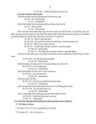 57
Có TK 412 - Chênh lệch đánh giá lại tài sản
b. Kế toán xuất kho thành phẩm:
- Xuất thành phẩm bán theo phương thức tiêu thụ trực tiếp:
Nợ 632 - Giá vốn hàng bán
Có 155 - Thành phẩm
- Xuất thành phẩm bán theo phương thức gửi hàng, kí gửi đại lý:
Nợ 157 - Hàng gửi bán
Có 155 - Thành phẩm
- Khi xuất kho thành phẩm đem góp vốn liên doanh, liên kết thì trên các tài khoản góp vốn
được ghi theo giá thỏa thuận của hội đồng liên doanh, phần chênh lệch giữa giá xuất kho và giá đánh
giá của hội đồng liên doanh được phản ánh ở tài khoản 711 hoặc 811.
Nợ TK 128 - Đầu tư ngắn hạn khác
Nợ TK 222 - Vốn góp liên doanh (Có thành lập cơ sở kinh doanh mới)
Nợ TK 223 - Đầu tư vào công ty liên kết
Nợ TK 811 - Chi phí khác (nếu giá xuất kho > giá thỏa thuận)
Có TK 155 - Thành phẩm
Có TK 711 - Thu nhập khác (nếu giá xuất kho < giá thỏa thuận)
- Xuất kho thành phẩm giao cho khách hàng để thay thế sản phẩm bảo hành không sửa chữa
được:
Nợ TK 6415 - Chi phí bảo hành sản phẩm
Có TK 155 - Thành phẩm
- Xuất biếu tặng, tiêu dùng nội bộ, trả lương, thưởng cho nhân viên:
Nợ TK 632 - Giá vốn hàng bán
Có TK 155 - Thành phẩm
- Xuất thành phẩm trao đổi vật tư, công cụ dụng cụ:
Nợ TK 632 - Giá vốn hàng bán
Có TK 155 - Thành phẩm
- Xuất gia công, chế biến:
Nợ TK 154 - Chi phí sản xuất kinh doanh dở dang
Có TK 155 - Thành phẩm
- Kiểm kê phát hiện thiếu thành phẩm nhưng chưa rõ những nguyên nhân:
Nợ TK 1381 - Tài sản thiếu chờ xử lý
Có TK 155 - Thành phẩm
- Khi có quyết định điều chỉnh giảm giá gốc thành phẩm tồn kho:
Nợ TK 412 - Chênh lệch đánh giá lại tài sản
Có TK 155 - Thành phẩm
2.4.4. Kế toán tổng hợp thành phẩm theo phương pháp kiểm kê định kỳ:
4.1 Tài khoản sử dụng.
* Tài khoản 155, 157: Chỉ sử dụng đầu kỳ và cuối kỳ.
* Tài khoản 632 - Giá vốn hàng bán.
 