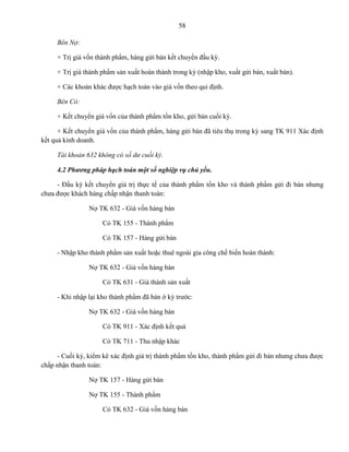 58
Bên Nợ:
+ Trị giá vốn thành phẩm, hàng gửi bán kết chuyển đầu kỳ.
+ Trị giá thành phẩm sản xuất hoàn thành trong kỳ (nhập kho, xuất gửi bán, xuất bán).
+ Các khoản khác được hạch toán vào giá vốn theo qui định.
Bên Có:
+ Kết chuyển giá vốn của thành phẩm tồn kho, gửi bán cuối kỳ.
+ Kết chuyển giá vốn của thành phẩm, hàng gửi bán đã tiêu thụ trong kỳ sang TK 911 Xác định
kết quả kinh doanh.
Tài khoản 632 không có số dư cuối kỳ.
4.2 Phương pháp hạch toán một số nghiệp vụ chủ yếu.
- Đầu kỳ kết chuyển giá trị thực tế của thành phẩm tồn kho và thành phẩm gửi đi bán nhưng
chưa được khách hàng chấp nhận thanh toán:
Nợ TK 632 - Giá vốn hàng bán
Có TK 155 - Thành phẩm
Có TK 157 - Hàng gửi bán
- Nhập kho thành phẩm sản xuất hoặc thuê ngoài gia công chế biến hoàn thành:
Nợ TK 632 - Giá vốn hàng bán
Có TK 631 - Giá thành sản xuất
- Khi nhập lại kho thành phẩm đã bán ở kỳ trước:
Nợ TK 632 - Giá vốn hàng bán
Có TK 911 - Xác định kết quả
Có TK 711 - Thu nhập khác
- Cuối kỳ, kiểm kê xác định giá trị thành phẩm tồn kho, thành phẩm gửi đi bán nhưng chưa được
chấp nhận thanh toán:
Nợ TK 157 - Hàng gửi bán
Nợ TK 155 - Thành phẩm
Có TK 632 - Giá vốn hàng bán
 
