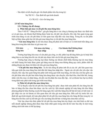 59
- Xác định và kết chuyển giá vốn thành phẩm tiêu thụ trong kỳ:
Nợ TK 911 - Xác định kết quả kinh doanh
Có TK 632 - Giá vốn hàng bán
2.5 Kế toán hàng hóa:
2.5.1 Những vấn đề chung:
a. Phân biệt giá mua và chi phí thu mua hàng hóa:
Theo VAS 02 “ Hàng tồn kho”, giá gốc hàng hóa ở các công ty thương mại được xác định trên
cơ sở giá mua, các khoản thuế không được hoàn lại, chi phí vận chuyển, bốc xếp, bảo quản trong quá
trình mua hàng và các chi phí khác có liên quan trực tiếp đến việc mua hàng. Trong đó, ta cần phân
biệt sự khác nhau giữa hai chỉ tiêu giá mua hàng hóa và chi phí thu mua hàng hóa.
* Giá mua hàng hóa: là chỉ tiêu được dùng để phản ánh số hiện có và tình hình biến động của
hàng hóa trong kho tính theo trị giá mua vào:
Trường hợp hàng hóa mua về cần phải gia công, sơ chế, phân loại để tăng thêm gia trị hoặc khả
năng bán ra của hàng hóa thì các chi phí này được tính vào hỉ tiêu giá mua hàng hóa.
Trường hợp công ty thương mại được hưởng các khoản chiết khấu thương mại do mua hàng
với khối lượng lớn hoặc được giảm giá hàng mua do hàng mua không đúng quy cách, phẩm chất thì
những khoản này được trừ khỏi chỉ tiêu giá mua hàng hóa.
* Chi phí thu mua hàng hóa: là chỉ tiêu dùng để phản ánh tất cả các chi phí liên quan trực
tiếp quá trình thu mua hàng hóa tính đến khi hàng hóa nhập kho . Ngoài các chi phí chủ yếu như vận
chuyển, bốc xếp, bảo quản hàng hóa phát sinh trơng quá trình mua hàng, chỉ tiêu này còn bao gồm các
chi phí khác như chi phí bảo hiểm hàng hóa đang được vận chuyển, tiền thuê kho, thuê bến bãi, lương
nhân viên thu mua và nhận hàng, chi phí của bộ phận thu mua độc lập…kể cả khoản hao hụt tự nhiên
trong định mức phát sinh trong quá trình mua hàng.
b. Phân bổ chi phí thu mua hàng hóa:
Về lý thuyết, toàn bộ chi phí thu mua hàng hóa phải được tính toán phân bổ cho hàng hóa đã
bán và hàng tồn kho chưa bán được vào lúc cuối kỳ. Khi doanh nghiệp kế toán hàng tồn kho bằng
phương pháp kê khai thường xuyên thì hàng ngày khi xuất kho hàng hóa để bán kế toán sẽ tính toán và
ghi chép vào các tài khoản có liên quan theo chỉ tiêu giá mua hàng hóa. Đến cuối kỳ trước khi xác
định kết quả kinh doanh, kế toán phải phân bổ chi phí thu mua hàng hóa cho hàng đã bán trong kỳ và
hàng hóa tồn kho cuối kỳ để tính giá vốn của hàng hóa đã bán và hàng hóa chưa bán cuối kỳ.
Việc lựa chọn tiêu thức phân bổ chi phí thu mua hàng hóa tùy thuộc vào tình hình cụ thể của
mỗi doanh nghiệp nhưng phải được thực hiện nhất quán trong niên độ kế toán Sau đây là một trong
những cách tính toán có thể áp dụng:
Giá mua
hàng hóa
= Giá mua của hàng
thực nhập
+ Các khoản thuế không được
hoàn lại
 