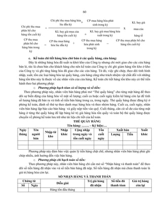 60
c. Kế toán chi tiết hàng hóa chờ bán ở các quầy hàng, cửa hàng:
Đây là những hàng hóa đã xuất ra khỏi kho của Công ty nhưng chỉ mới giao cho các cửa hàng
bán lẻ, tức là chưa bán cho khách hàng cho nên kế toán của Công ty chỉ ghi giảm hàng tồn kho ở kho
của Công ty và ghi tăng hàng hóa đã giao cho các cửa hàng. Từ đó, việc ghi chép, theo dõi tình hình
nhập, xuất, tồn các loại hàng hóa tại quầy hàng, cửa hàng cũng như trách nhiệm vật chất đối với những
hàng tồn kho này là thuộc về các nhân viên của cửa hàng. Kế toán chi tiết hàng tồn kho này có thể tiến
hành theo hai phương pháp:
o Phương pháp hạch tóan cả số lượng và số tiền:
Theo phương pháp này, nhân viên bán hàng phải mở “Thẻ quầy hàng” cho từng mặt hàng để theo
dõi sự biến động của hàng hóa về mặt số lượng; cuối ca hoặc cuối ngày kiểm kê hàng còn lại để tính
số lượng hàng đã bán ra và tính số tiền bán hàng trong ca, trong ngày. Thẻ quầy hàng được đăng ký ở
phòng kế toán, đánh số thứ tự theo danh mục hàng hóa và theo nhóm hàng. Cuối ca, cuối ngày, nhân
viên bán hàng lập báo cáo bán hàng và giấy nộp tiền vào quỹ. Cuối tháng, căn cứ số dư của từng mặt
hàng ở từng thẻ quầy hàng để lập bảng kê trị giá hàng hóa tồn quầy và toàn bộ thẻ quầy hàng được
chuyển về phòng kế toán lưu trữ như tài liệu chi tiết của kế toán.
THẺ QUẦY HÀNG
Tên hàng: ……. – Ký hiệu:…
Ngày
tháng
Tên
người
bán
Nhập từ
kho
Nhập
khác
Cộng nhập
trong ngày và
tồn cuối ngày
Tồn
cuối
ngày
Xuất bán Xuất
khácLượng Tiền
Phương pháp này đảm bảo việc quản lý tiền hàng chặt chẽ, nhưng nhân viên bán hàng phải ghi
chép nhiều, ảnh hưởng đến việc bán hàng.
o Phương pháp chỉ hạch toán số tiền:
Theo phương pháp này, nhân viên bán hàng chỉ cần mở sổ “Nhận hàng và thanh toán” để theo
dõi số tiền hàng đã nhận vào và số tiền bán hàng đã nộp. Số tiền hàng đã nhận mà chưa thanh toán là
giá trị hàng hóa còn lại.
SỔ NHẬN HÀNG VÀ THANH TOÁN
Chứng từ
Diễn giải
Trị giá hàng
đã nhận
Số tiền đã
thanh tóan
Giá trị hàng
còn lạiSố Ngày
Hàng tồn đầu tháng
Chi phí thu mua
phân bổ cho
hàng tồn cuối kỳ
=
Chi phí thu mua hàng hóa
lúc đầu kỳ
KL hay giá mua của
hàng tồn cuối kỳ
+
CP mua hàng hóa phát
sinh trong kỳ
+
KL hay giá mua hàng hóa
xuất trong kỳ
x
KL hay giá
mua của
hàng tồ
cuối kỳ
CP thu mua
phân bổ cho
hàng bán trong
kỳ
=
CP thu mua hàng
hóa lúc đầu kỳ
+
CP thu mua hàng
hóa phát sinh
trong kỳ
CP thu mua phân bổ cho
hàng tồn cuối kỳ
_
 