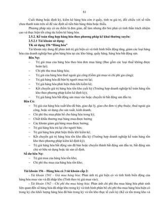 61
Cuối tháng hoặc định kỳ, kiểm kê hàng hóa còn ở quầy, tính ra giá trị, đối chiếu với số tiền
chưa thanh toán trên sổ để xác định số tiền bán hàng thừa hoặc thiếu.
Phương pháp này có ưu điểm là đơn giản, dễ làm nhưng đòi hỏi phải có tinh thần trách nhiệm
cao và thực hiện tốt công tác kiểm kê hàng hóa.
2.5.2. Kế toán tổng hợp hàng hóa theo phương pháp kê khai thường xuyên:
2.5.2.1 Tài khoản sử dụng:
TK sử dụng 156 “Hàng hóa”
Tài khoản này dung để phản ánh trị giá hiện có và tình hình biến động tăng, giảm các loại hàng
hóa của doanh nghiệp bao gồm hàng hóa tại các kho hàng, quầy hàng, hàng hóa bất động sản.
Bên Nợ:
 Trị giá mua của hàng hóa theo hóa đơn mua hàng (Bao gồm các loại thuế không được
hoàn lại);
 Chi phí thu mua hàng hóa;
 Trị giá của hàng hóa thuê ngoài gia công (Gồm giá mua và chi phí gia công);
 Trị giá hàng hóa đã bán bị người mua trả lại;
 Trị giá hàng hóa phát hiện thừa khi kiểm kê;
 Kết chuyển giá trị hàng hóa tồn kho cuối kỳ (Trường hợp doanh nghiệp kế toán hàng tồn
kho theo phương pháp kiểm kê định kỳ);
 Trị giá hàng hóa bất động sản mua vào hoặc chuyển từ bất động sản đầu tư.
Bên Có:
 Trị giá của hàng hóa xuất kho để bán, giao đại lý, giao cho đơn vị phụ thuộc; thuê ngoài gia
công, hoặc sử dụng cho sản xuất, kinh doanh;
 Chi phí thu mua phân bổ cho hàng hóa trong kỳ;
 Chiết khấu thương mại hàng mua được hưởng
 Các khoản giảm giá hàng mua được hưởng;
 Trị giá hàng hóa trả lại cho người bán;
 Trị giá hàng hóa phát hiện thiếu khi kiểm kê;
 Kết chuyển giá trị hàng hóa tồn kho đầu kỳ (Trường hợp doanh nghiệp kế toán hàng tồn
kho theo phương pháp kiểm kê định kỳ);
 Trị giá hàng hóa bất động sản đã bán hoặc chuyển thành bất động sản đầu tư, bất động sản
chủ sở hữu sử dụng hoặc tài sản cố định.
Số dư bên Nợ:
 Trị giá mua của hàng hóa tồn kho;
 Chi phí thu mua của hàng hóa tồn kho;
Tài khoản 156 – Hàng hóa có 3 tài khoản cấp 2:
- Tài khoản 1561 – Giá mua hàng hóa: Phản ánh trị giá hiện có và tình hình biến động của
hàng hóa mua vào và đã nhập kho (Tính theo trị giá mua vào);
- Tài khoản 1562 – Chi phí thu mua hàng hóa: Phản ánh chi phí thu mua hàng hóa phát sinh
liên quan đến số hàng hóa đã nhập kho trong kỳ và tình hình phân bổ chi phí thu mua hàng hóa hiện có
trong kỳ cho khối lượng hàng hóa đã bán trong kỳ và tồn kho thực tế cuối kỳ (Kể cả tồn trong kho và
 