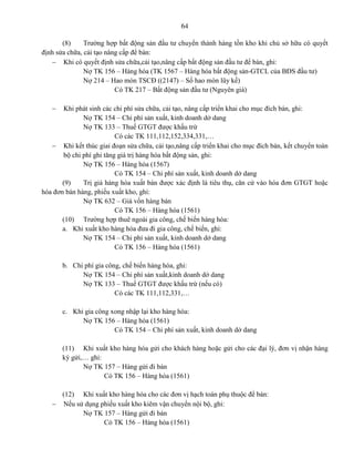 64
(8) Trường hợp bất động sản đầu tư chuyển thành hàng tồn kho khi chủ sở hữu có quyết
định sửa chữa, cải tạo nâng cấp để bán:
 Khi có quyết định sửa chữa,cải tạo,nâng cấp bất động sản đầu tư để bán, ghi:
Nợ TK 156 – Hàng hóa (TK 1567 – Hàng hóa bất động sản-GTCL của BĐS đầu tư)
Nợ 214 – Hao mòn TSCĐ ((2147) – Số hao mòn lũy kế)
Có TK 217 – Bất động sản đầu tư (Nguyên giá)
 Khi phát sinh các chi phí sửa chữa, cải tạo, nâng cấp triển khai cho mục đích bán, ghi:
Nợ TK 154 – Chi phí sản xuất, kinh doanh dở dang
Nợ TK 133 – Thuế GTGT được khấu trừ
Có các TK 111,112,152,334,331,…
 Khi kết thúc giai đoạn sửa chữa, cải tạo,nâng cấp triển khai cho mục đích bán, kết chuyển toàn
bộ chi phí ghi tăng giá trị hàng hóa bất động sản, ghi:
Nợ TK 156 – Hàng hóa (1567)
Có TK 154 – Chi phí sản xuất, kinh doanh dở dang
(9) Trị giá hàng hóa xuất bán được xác định là tiêu thụ, căn cứ vào hóa đơn GTGT hoặc
hóa đơn bán hàng, phiếu xuất kho, ghi:
Nợ TK 632 – Giá vốn hàng bán
Có TK 156 – Hàng hóa (1561)
(10) Trường hợp thuê ngoài gia công, chế biến hàng hóa:
a. Khi xuất kho hàng hóa đưa đi gia công, chế biến, ghi:
Nợ TK 154 – Chi phí sản xuất, kinh doanh dở dang
Có TK 156 – Hàng hóa (1561)
b. Chi phí gia công, chế biến hàng hóa, ghi:
Nợ TK 154 – Chi phí sản xuất,kinh doanh dở dang
Nợ TK 133 – Thuế GTGT được khấu trừ (nếu có)
Có các TK 111,112,331,…
c. Khi gia công xong nhập lại kho hàng hóa:
Nợ TK 156 – Hàng hóa (1561)
Có TK 154 – Chi phí sản xuất, kinh doanh dở dang
(11) Khi xuất kho hàng hóa gửi cho khách hàng hoặc gửi cho các đại lý, đơn vị nhận hàng
ký gửi,… ghi:
Nợ TK 157 – Hàng gửi đi bán
Có TK 156 – Hàng hóa (1561)
(12) Khi xuất kho hàng hóa cho các đơn vị hạch toán phụ thuộc để bán:
 Nếu sử dụng phiếu xuất kho kiêm vận chuyển nội bộ, ghi:
Nợ TK 157 – Hàng gửi đi bán
Có TK 156 – Hàng hóa (1561)
 