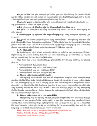 29
Chi phí chế biến: bao gồm những chi phí có liên quan trực tiếp đến hàng tồn kho như chi phí
nguyên vật liệu trực tiếp sản xuất, như chi phí nhân công trực tiếp, chi phí SX chung cố định và chi phí
SX chung biến đổi phát sinh trong quá trình chuyển hoá hàng tồn kho.
Chi phí liên quan trực tiếp khác: Bao gồm những khoản chi phí như chi phí vận chuyển, bốc
xếp, phí bảo hiểm và tiền trả cho người gia công
d. Đối với nguyên vật liệu nhận góp vốn liên doanh, cổ đông đóng góp :
Giá gốc = Giá đánh giá do hội đồng liên doanh chấp nhận + Các chi phí doanh nghiệp bỏ
thêm (nếu có)
e. Đối với nguyên vật liệu được cấp, được biếu tặng: là giá tương đương trên thị trường (giá
trị hợp lý).
Chú ý: Đối với doanh nghiệp thuộc đối tượng nộp thuế GTGT theo phương pháp trực tiếp
(hoặc hàng tồn kho không thuộc đối tượng chịu thuế GTGT), giá gốc hàng tồn kho nhập kho là giá bao
gồm cả thuế GTGT được khấu trừ. Còn đối với doanh nghiệp thuộc đối tượng nộp thuế GTGT theo
phương pháp khấu trừ, giá gốc là giá không bao gồm thuế GTGT được khấu trừ.
2.1.4.2 Khâu xuất:
Do ảnh hưởng của giá cả trên thị trường nên giá gốc của nhiều loại hàng tồn kho thay đổi luôn.
Một loại hàng tồn kho mua ở những thời điểm khác nhau sẽ có những giá gốc khác nhau. Do vậy, khi
tính giá xuât của hàng tồn kho cũng có thể khác nhau.
Theo chuẩn mực kế tóan hàng tồn kho, giá gốc xuất kho được áp dụng một trong các phương
pháp sau:
+ Phương pháp tính theo giá đích danh
+ Phương pháp tính nhập trước – xuất trước (FIFO)
+ Phương pháp tính nhập sau – xuất trước (LIFO)
+ Phương pháp tính bình quân gia quyền (BQGQ)
a. Phương pháp tính theo giá đích danh:
Phương pháp này đòi hỏi kế toán phải biết hàng tồn kho trong kho thuộc những lần nhập
nào, đơn giá nhập là bao nhiêu. Giá trị xuất dùng được tính chi tiết căn cứ vào số lượng và đơn giá của
nó. Theo phương pháp này, kế toán sẽ sử dụng giá gốc thực sự của từng đơn vị hàng tồn kho để xác
định giá trị của hàng tồn kho. Đây là phương pháp hợp lý nhất trong 4 phương pháp, tuy nhiên đây
cũng là phương pháp đòi hỏi nhiều công sức nhất vì phải nhận biết được giá gốc của từng đơn vị hàng
tồn kho. Do vậy, phương pháp này thường áp dụng cho những doanh nghiệp có ít loại mặt hàng hoặc
mặt hàng ổn định và nhận diện được.
b. Phương pháp nhập trước – xuất trước (FIFO)
Theo phương pháp này áp dụng dựa trên giả định là hàng tồn kho được nhập trước thì được
xuất ra trước, và hàng tồn kho tồn kho còn lại cuối kỳ là hang ftồn kho được nhập kho gần thời điểm
cuối kỳ. Theo phương pháp này thì giá trị hàng tồn kho xuất kho được tính theo giá của lô hàng nhập
kho ở thời điểm đầu kỳ hoặc gần đầu kỳ, giá trị của hàng tồn kho tồn kho cuối kỳ được tính theo giá
hàng nhập kho ở thời điểm cuối kỳ hoặc gần cuối kỳ còn tồn kho.
Ví dụ : Tình hình vật liệu A trong tháng 3 của doanh nghiệp M như sau
Vật liệu A tồn kho đầu kỳ 1.000 kg, đơn giá 1.000 đ/kg
Trong tháng có các lần mua vật liệu :
 