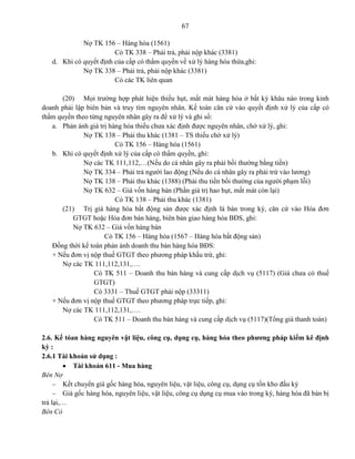 67
Nợ TK 156 – Hàng hóa (1561)
Có TK 338 – Phải trả, phải nộp khác (3381)
d. Khi có quyết định của cấp có thẩm quyền về xử lý hàng hóa thừa,ghi:
Nợ TK 338 – Phải trả, phải nộp khác (3381)
Có các TK liên quan
(20) Mọi trường hợp phát hiện thiếu hụt, mất mát hàng hóa ở bất kỳ khâu nào trong kinh
doanh phải lập biên bản và truy tìm nguyên nhân. Kế toán căn cứ vào quyết định xử lý của cấp có
thẩm quyền theo từng nguyên nhân gây ra để xử lý và ghi sổ:
a. Phản ánh giá trị hàng hóa thiếu chưa xác định được nguyên nhân, chờ xử lý, ghi:
Nợ TK 138 – Phải thu khác (1381 – TS thiếu chờ xử lý)
Có TK 156 – Hàng hóa (1561)
b. Khi có quyết định xử lý của cấp có thẩm quyền, ghi:
Nợ các TK 111,112,…(Nếu do cá nhân gây ra phải bồi thường bằng tiền)
Nợ TK 334 – Phải trả người lao động (Nếu do cá nhân gây ra phải trừ vào lương)
Nợ TK 138 – Phải thu khác (1388) (Phải thu tiền bồi thường của người phạm lỗi)
Nợ TK 632 – Giá vốn hàng bán (Phần giá trị hao hụt, mất mát còn lại)
Có TK 138 – Phải thu khác (1381)
(21) Trị giá hàng hóa bất động sản được xác định là bán trong kỳ, căn cứ vào Hóa đơn
GTGT hoặc Hóa đơn bán hàng, biên bản giao hàng hóa BĐS, ghi:
Nợ TK 632 – Giá vốn hàng bán
Có TK 156 – Hàng hóa (1567 – Hàng hóa bất động sản)
Đồng thời kế toán phản ánh doanh thu bán hàng hóa BĐS:
+ Nếu đơn vị nộp thuế GTGT theo phương pháp khấu trừ, ghi:
Nợ các TK 111,112,131,….
Có TK 511 – Doanh thu bán hàng và cung cấp dịch vụ (5117) (Giá chưa có thuế
GTGT)
Có 3331 – Thuế GTGT phải nộp (33311)
+ Nếu đơn vị nộp thuế GTGT theo phương pháp trực tiếp, ghi:
Nợ các TK 111,112,131,….
Có TK 511 – Doanh thu bán hàng và cung cấp dịch vụ (5117)(Tổng giá thanh toán)
2.6. Kế tóan hàng nguyên vật liệu, công cụ, dụng cụ, hàng hóa theo phương pháp kiểm kê định
kỳ :
2.6.1 Tài khoản sử dụng :
 Tài khoản 611 - Mua hàng
Bên Nợ
 Kết chuyển giá gốc hàng hóa, nguyên liệu, vật liệu, công cụ, dụng cụ tồn kho đầu kỳ
 Giá gốc hàng hóa, nguyên liệu, vật liệu, công cụ dụng cụ mua vào trong kỳ, hàng hóa đã bán bị
trả lại,…
Bên Có
 