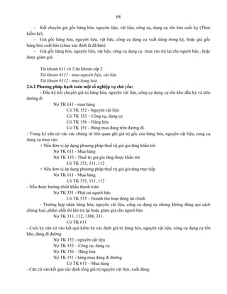 68
 Kết chuyển giá gốc hàng hóa, nguyên liệu, vật liệu, công cụ, dụng cụ tồn kho cuối kỳ (Theo
kiểm kê).
 Giá gốc hàng hóa, nguyên liệu, vật liệu, công cụ dụng cụ xuất dùng trong kỳ, hoặc giá gốc
hàng hóa xuất bán (chưa xác định là đã bán).
 Giá gốc hàng hóa, nguyên liệu, vật liệu, công cụ dụng cụ mua vào trả lại cho người bán , hoặc
được giảm giá.
Tài khoản 611 có 2 tài khoản cấp 2
Tài khoản 6111 - mua nguyên liệu, vật liệu
Tài khoản 6112 - mua hàng hóa
2.6.2 Phương pháp hạch toán một số nghiệp vụ chủ yếu:
- Đầu kỳ kết chuyển giá trị hàng hóa, nguyên vật liệu, công cụ dụng cụ tồn kho đầu kỳ và trên
đường đi
Nợ TK 611 - mua hàng
Có TK 152 - Nguyên vật liệu
Có TK 153 – Công cụ, dụng cụ
Có TK 156 – Hàng hóa
Có TK 151 - Hàng mua đang trên đường đi.
- Trong kỳ căn cứ vào các chứng từ liên quan ghi giá trị gốc của hàng hóa, nguyên vật liệu, cong cụ
dụng cụ mua vào.
+ Nếu đơn vị áp dụng phương pháp thuế trị giá gia tăng khấu trừ
Nợ TK 611 - Mua hàng
Nợ TK 133 - Thuế trị giá gia tăng được khấu trừ
Có TK 331, 111, 112
+ Nếu đơn vị áp dụng phương pháp thuế trị giá gia tăng trực tiếp
Nợ TK 611 - Mua hàng
Có TK 331, 111, 112
- Nếu được hưởng chiết khấu thanh toán
Nợ TK 331 - Phải trả người bán
Có TK 515 – Doanh thu hoạt động tài chính
- Trường hợp nhận hàng hóa, nguyên vật liệu, công cụ dụng cụ nhưng không đúng qui cách
chủng loại, phẩm chất thì khi trả lại hoặc giảm giá cho người bán
Nợ TK 111, 112, 1388, 331.
Có TK 611
- Cuối kỳ căn cứ vào kết quả kiểm kê xác định giá trị hàng hóa, nguyên vật liệu, công cụ dụng cụ tồn
kho, đang đi đường
Nợ TK 152 - nguyên vật liệu
Nợ TK 153 – Công cụ, dụng cụ
Nợ TK 156 – Hàng hóa
Nợ TK 151 - hàng mua đang đi đường
Có TK 611 – Mua hàng
- Căn cứ vào kết quả xác định tổng giá trị nguyên vật liệu, xuất dùng:
 
