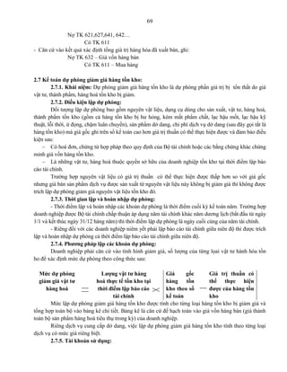 69
Nợ TK 621,627,641, 642…
Có TK 611
- Căn cứ vào kết quả xác định tổng giá trị hàng hóa đã xuất bán, ghi:
Nợ TK 632 – Giá vốn hàng bán
Có TK 611 – Mua hàng
2.7 Kế toán dự phòng giảm giá hàng tồn kho:
2.7.1. Khái niệm: Dự phòng giảm giá hàng tồn kho là dự phòng phần giá trị bị tổn thất do giá
vật tư, thành phẩm, hàng hoá tồn kho bị giảm.
2.7.2. Điều kiện lập dự phòng:
Đối tượng lập dự phòng bao gồm nguyên vật liệu, dụng cụ dùng cho sản xuất, vật tư, hàng hoá,
thành phẩm tồn kho (gồm cả hàng tồn kho bị hư hỏng, kém mất phẩm chất, lạc hậu mốt, lạc hậu kỹ
thuật, lỗi thời, ứ đọng, chậm luân chuyển), sản phẩm dở dang, chi phí dịch vụ dở dang (sau đây gọi tắt là
hàng tồn kho) mà giá gốc ghi trên sổ kế toán cao hơn giá trị thuần có thể thực hiện được và đảm bảo điều
kiện sau:
 Có hoá đơn, chứng từ hợp pháp theo quy định của Bộ tài chính hoặc các bằng chứng khác chứng
minh giá vốn hàng tồn kho.
 Là những vật tư, hàng hoá thuộc quyền sở hữu của doanh nghiệp tồn kho tại thời điểm lập báo
cáo tài chính.
Trường hợp nguyên vật liệu có giá trị thuần có thể thực hiện được thấp hơn so với giá gốc
nhưng giá bán sản phẩm dịch vụ được sản xuất từ nguyên vật liệu này không bị giảm giá thì không được
trích lập dự phòng giảm giá nguyên vật liệu tồn kho đó.
2.7.3. Thời gian lập và hoàn nhập dự phòng:
- Thời điểm lập và hoàn nhập các khoản dự phòng là thời điểm cuối kỳ kế toán năm. Trường hợp
doanh nghiệp được Bộ tài chính chấp thuận áp dụng năm tài chính khác năm dương lịch (bắt đầu từ ngày
1/1 và kết thúc ngày 31/12 hàng năm) thì thời điểm lập dự phòng là ngày cuối cùng của năm tài chính.
- Riêng đối với các doanh nghiệp niêm yết phải lập báo cáo tài chính giữa niên độ thì được trích
lập và hoàn nhập dự phòng cả thời điểm lập báo cáo tài chính giữa niên độ.
2.7.4. Phương pháp lập các khoản dự phòng:
Doanh nghiệp phải căn cứ vào tình hình giảm giá, số lượng của từng lọai vật tư hành hóa tồn
ho để xác định mức dự phòng theo công thức sau:
Mức dự phòng
giảm giá vật tư
hàng hoá
=
Lượng vật tư hàng
hoá thực tế tồn kho tại
thời điểm lập báo cáo
tài chính
x
Giá gốc
hàng tồn
kho theo sổ
kế toán
-
Giá trị thuần có
thể thực hiện
được của hàng tồn
kho
Mức lập dự phòng giảm giá hàng tồn kho được tính cho từng loại hàng tồn kho bị giảm giá và
tổng hợp toàn bộ vào bảng kê chi tiết. Bảng kê là căn cứ để hạch toán vào giá vốn hàng bán (giá thành
toàn bộ sản phẩm hàng hoá tiêu thụ trong kỳ) của doanh nghiệp.
Riêng dịch vụ cung cấp dở dang, việc lập dự phòng giảm giá hàng tồn kho tính theo từng loại
dịch vụ có mức giá riêng biệt.
2.7.5. Tài khoản sử dụng:
 