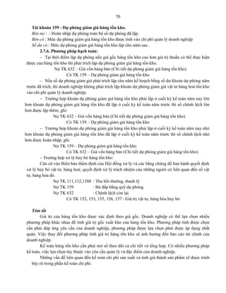 70
Tài khoản 159 - Dự phòng giảm giá hàng tồn kho.
Bên nợ : - Hoàn nhập dự phòng toàn bộ số dự phòng đã lập.
Bên có : Mức dự phòng giảm giá hàng tồn kho được tính vào chi phí quản lý doanh nghiệp
Số dư có : Mức dự phòng giảm giá hàng tồn kho lập cho năm sau .
2.7.6. Phương pháp hạch toán:
 Tại thời điểm lập dự phòng nếu giá gốc hàng tồn kho cao hơn giá trị thuần có thể thực hiện
được của hàng tồn kho thì phải trích lập dự phòng giảm giá hàng tồn kho.
Nợ TK 632 – Giá vốn hàng bán (Chi tiết dự phòng giảm giá hàng tồn kho)
Có TK 159 – Dự phòng giảm giá hàng tồn kho
 Nếu số dự phòng giảm giá phải trích lập cho năm kế hoạch bằng số dư khoản dự phòng năm
trước đã trích, thì doanh nghiệp không phải trích lập khoản dự phòng giảm giá vật tư hàng hoá tồn kho
vào chi phí quản lý doanh nghiệp.
 Trường hợp khoản dự phòng giảm giá hàng tồn kho phải lập ở cuối kỳ kế toán năm nay lớn
hơn khoản dự phòng giảm giá hàng tồn kho đã lập ở cuối kỳ kế toán năm trước thì số chênh lệch lớn
hơn được lập thêm, ghi:
Nợ TK 632 – Giá vốn hàng bán (Chi tiết dự phòng giảm giá hàng tồn kho)
Có TK 159 – Dự phòng giảm giá hàng tồn kho
 Trường hợp khoản dự phòng giảm giá hàng tồn kho phải lập ở cuối kỳ kế toán năm nay nhỏ
hơn khoản dự phòng giảm giá hàng tồn kho đã lập ở cuối kỳ kế toán năm trước thì số chênh lệch nhỏ
hơn được hoàn nhập, ghi:
Nợ TK 159 – Dự phòng giảm giá hàng tồn kho
Có TK 632 – Giá vốn hàng bán (Chi tiết dự phòng giảm giá hàng tồn kho)
 Trường hợp xử lý hủy bỏ hàng tồn kho:
Căn cứ vào Biên bản thẩm định của Hội đồng xử lý và các bằng chứng để ban hành quyết định
xử lý hủy bỏ vật tư, hàng hoá; quyết định xử lý trách nhiệm của những người có liên quan đến số vật
tư, hàng hóa đó.
Nợ TK 111,112,1388 : Thu bồi thường, thanh lý
Nợ TK 159 : Bù đắp bằng quỹ dự phòng
Nợ TK 632 : Chênh lệch còn lại
Có TK 152, 153, 155, 156, 157 : Giá trị vật tư, hàng hóa hủy bỏ
Tóm tắt
Giá trị của hàng tồn kho được xác định theo giá gốc. Doanh nghiệp có thể lựa chọn nhiều
phương pháp khác nhau để tính giá trị gốc xuất kho của hàng tồn kho. Phương pháp tính được chọn
cần phải đáp ứng yêu cầu của doanh nghiệp, phương pháp được lựa chọn phải được áp dụng nhất
quán. Việc thay đổi phương pháp tính giá trị hàng tồn kho sẽ ảnh hưởng đến báo cáo tài chính của
doanh nghiệp.
Kế toán hàng tồn kho cần phải mở sổ theo dõi cả chi tiết và tổng hợp. Có nhiều phương pháp
kế toán, việc lựa chọn tùy thuộc vào yêu cầu quản lý và đặc điểm của doanh nghiệp.
Những vấn đề liên quan đến kế toán chi phí sản xuất và tính giá thành sản phẩm sẽ được trình
bày rõ trong phần kế toán chi phí.
 
