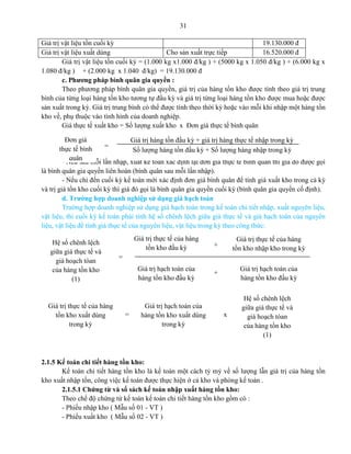 31
Giá trị vật liệu tồn cuối kỳ 19.130.000 đ
Giá trị vật liệu xuất dùng Cho sản xuất trực tiếp 16.520.000 đ
Giá trị vật liệu tồn cuối kỳ = (1.000 kg x1.000 đ/kg ) + (5000 kg x 1.050 đ/kg ) + (6.000 kg x
1.080 đ/kg ) + (2.000 kg x 1.040 đ/kg) = 19.130.000 đ
c. Phương pháp bình quân gia quyền :
Theo phương pháp bình quân gia quyền, giá trị của hàng tồn kho được tính theo giá trị trung
bình của từng loại hàng tồn kho tương tự đầu kỳ và giá trị từng loại hàng tồn kho được mua hoặc được
sản xuất trong kỳ. Giá trị trung bình có thể được tính theo thời kỳ hoặc vào mỗi khi nhập một hàng tồn
kho về, phụ thuộc vào tình hình của doanh nghiệp.
Giá thực tế xuất kho = Số lượng xuất kho x Đơn giá thực tế bình quân
- Nếu sau mỗi lần nhập, xuất kế toán xác định lại đơn giá thực tế bình quân thì giá đó được gọi
là bình quân gia quyền liên hoàn (bình quân sau mỗi lần nhập).
- Nếu chỉ đến cuối kỳ kế toán mới xác định đơn giá bình quân để tính giá xuất kho trong cả kỳ
và trị giá tồn kho cuối kỳ thì giá đó gọi là bình quân gia quyền cuối kỳ (bình quân gia quyền cố định).
d. Trường hợp doanh nghiệp sử dụng giá hạch toán
Trường hợp doanh nghiệp sử dụng giá hạch toán trong kế toán chi tiết nhập, xuất nguyên liệu,
vật liệu, thi cuối kỳ kế toán phải tính hệ số chênh lệch giữa giá thực tế và giá hạch toán của nguyên
liệu, vật liệu để tính giá thực tế của nguyên liệu, vật liệu trong kỳ theo công thức:
2.1.5 Kế toán chi tiết hàng tồn kho:
Kế toán chi tiết hàng tồn kho là kế toán một cách tỷ mỷ về số lượng lẫn giá trị của hàng tồn
kho xuất nhập tồn, công việc kế toán được thực hiện ở cả kho và phòng kế toán .
2.1.5.1 Chứng từ và sổ sách kế toán nhập xuất hàng tồn kho:
Theo chế độ chứng từ kế toán kế toán chi tiết hàng tồn kho gồm có :
- Phiếu nhập kho ( Mẫu số 01 - VT )
- Phiếu xuất kho ( Mẫu số 02 - VT )
Đơn giá
thực tế bình
quân
Giá trị hàng tồn đầu kỳ + giá trị hàng thực tế nhập trong kỳ
Số lượng hàng tồn đầu kỳ + Số lượng hàng nhập trong kỳ
=
Hệ số chênh lệch
giữa giá thực tế và
giá hoạch tóan
của hàng tồn kho
(1)
Giá trị thực tế của hàng
tồn kho đầu kỳ
Giá trị thực tế của hàng
tồn kho nhập kho trong kỳ
Giá trị hạch toán của
hàng tồn kho đầu kỳ
Giá trị hạch toán của
hàng tồn kho đầu kỳ
=
+
+
Giá trị thực tế của hàng
tồn kho xuất dùng
trong kỳ
=
Giá trị hạch toán của
hàng tồn kho xuất dùng
trong kỳ
x
Hệ số chênh lệch
giữa giá thực tế và
giá hoạch tóan
của hàng tồn kho
(1)
 