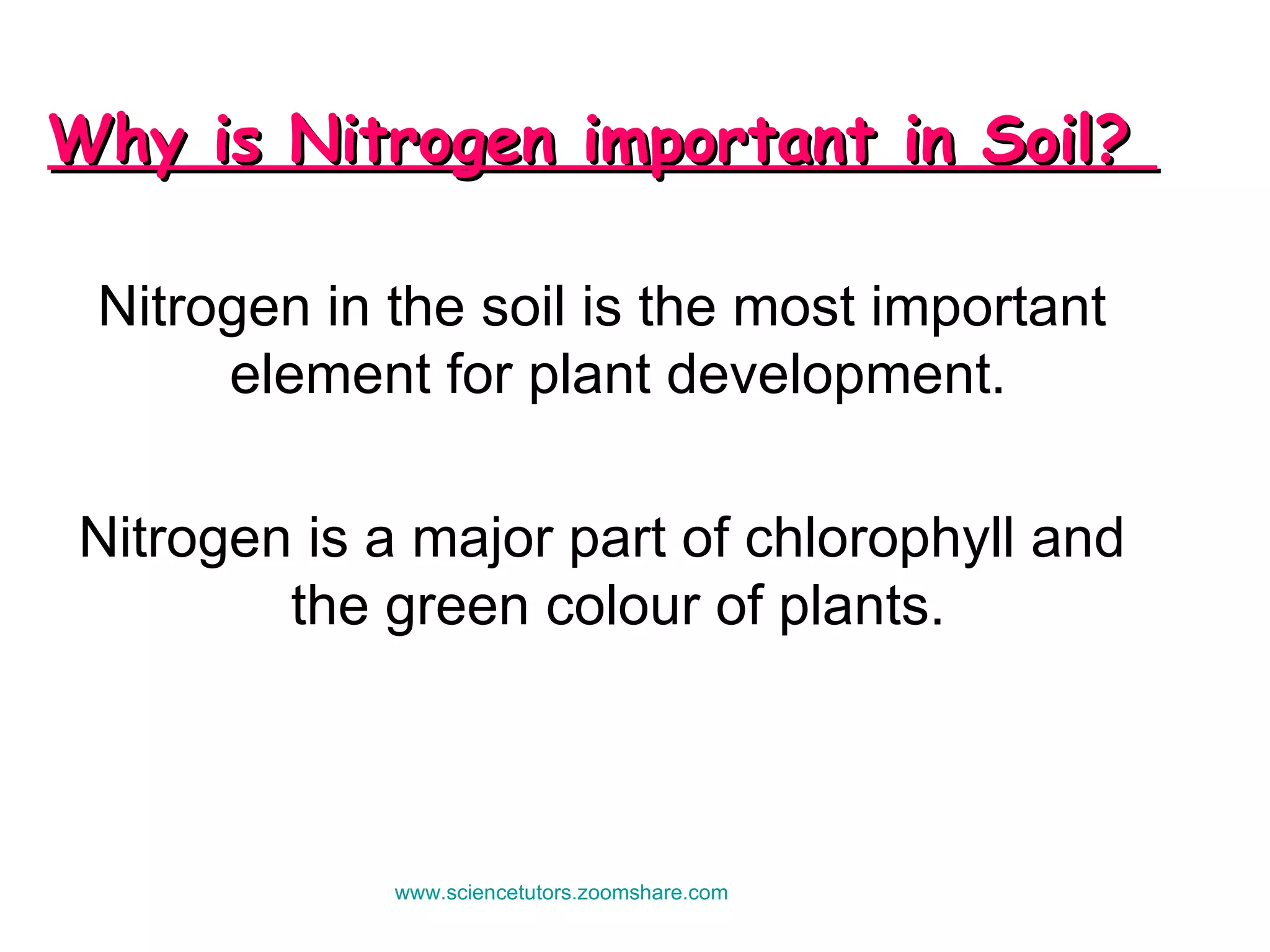 Why is Nitrogen important in Soil?  Nitrogen in the soil is the most important element for plant development.  Nitrogen is a major part of chlorophyll and the green colour of plants.  www.sciencetutors.zoomshare.com   