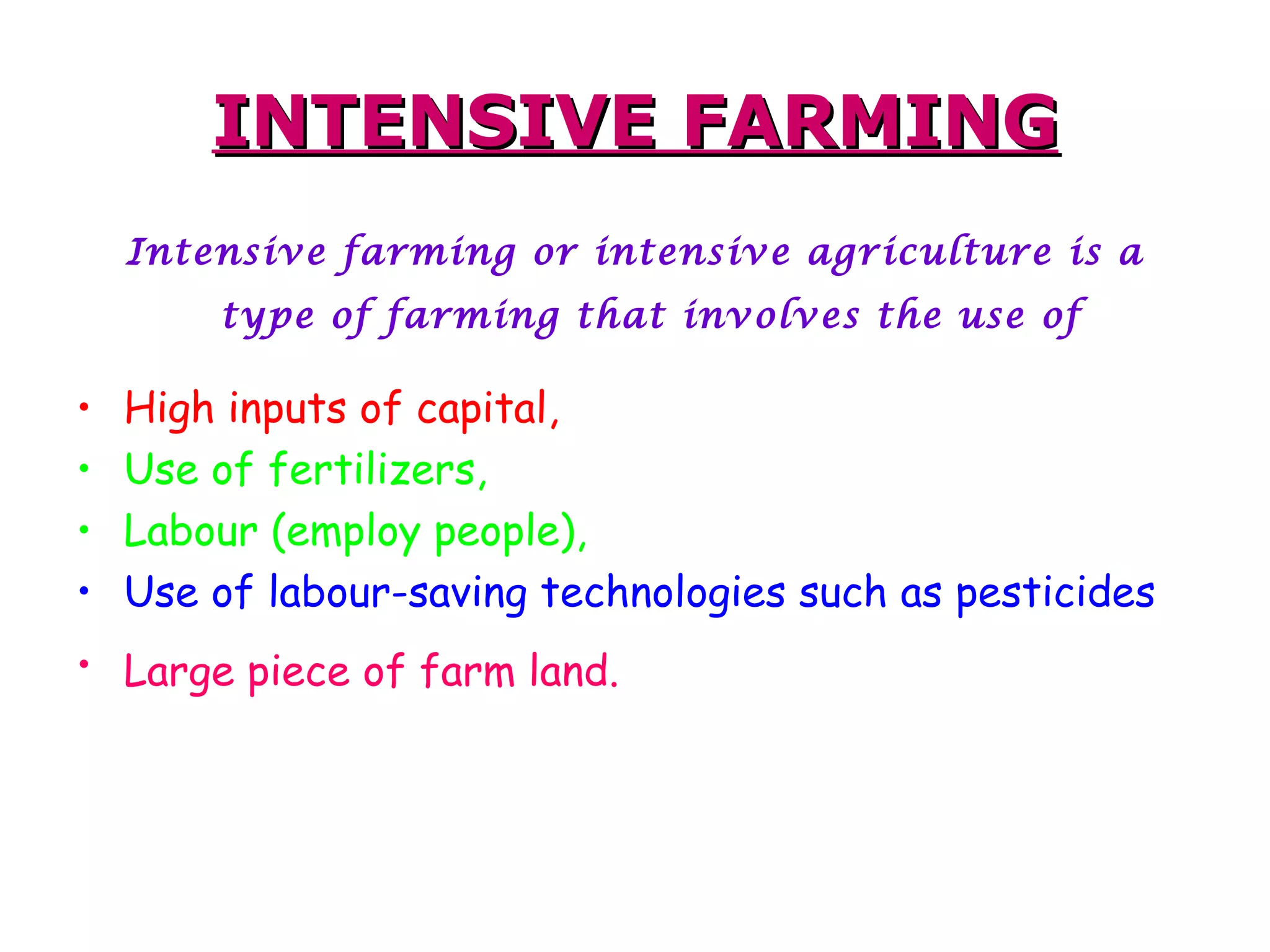INTENSIVE FARMING Intensive farming or intensive agriculture is a type of farming that involves the use of   High inputs of capital, Use of fertilizers,  Labour (employ people), Use of labour-saving technologies such as pesticides   Large piece of farm land.   