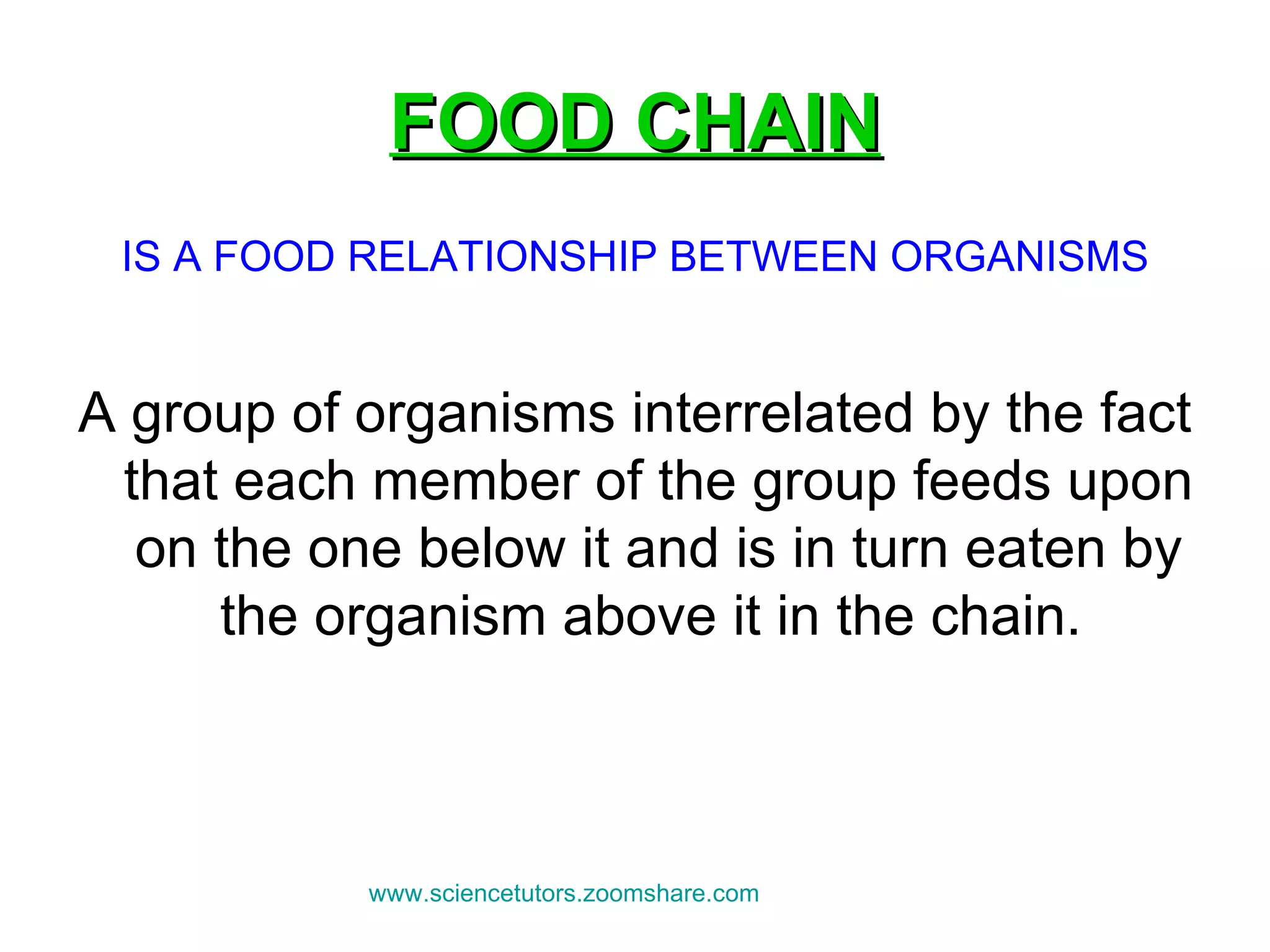 FOOD CHAIN IS A FOOD RELATIONSHIP BETWEEN ORGANISMS A group of organisms interrelated by the fact that each member of the group feeds upon on the one below it and is in turn eaten by the organism above it in the chain.  www.sciencetutors.zoomshare.com   