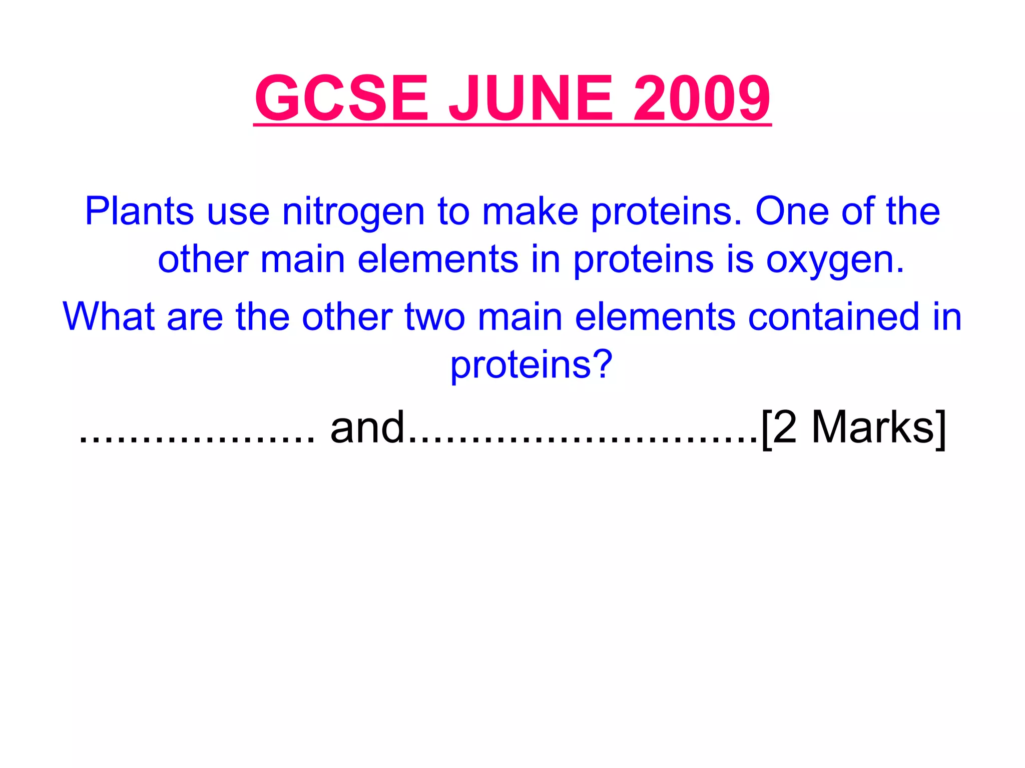 GCSE JUNE 2009 Plants use nitrogen to make proteins. One of the other main elements in proteins is oxygen. What are the other two main elements contained in proteins? ................... and............................[2 Marks] 