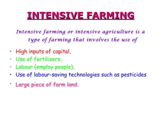 INTENSIVE FARMING Intensive farming or intensive agriculture is a type of farming that involves the use of   High inputs of capital, Use of fertilizers,  Labour (employ people), Use of labour-saving technologies such as pesticides   Large piece of farm land.   