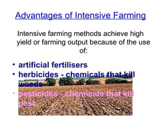 Advantages of Intensive Farming Intensive farming methods achieve high yield or farming output because of the use of: artificial fertilisers   herbicides - chemicals that kill weeds   pesticides - chemicals that kill pest   