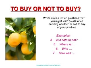 TO BUY OR NOT TO BUY? Write down a list of questions that you might want to ask when deciding whether or not to buy organic produce. Examples:  Is it safe to eat? Where is… Who … How was … www.sciencetutors.zoomshare.com   