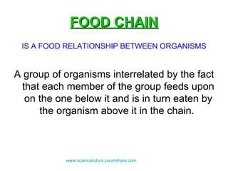 FOOD CHAIN IS A FOOD RELATIONSHIP BETWEEN ORGANISMS A group of organisms interrelated by the fact that each member of the group feeds upon on the one below it and is in turn eaten by the organism above it in the chain.  www.sciencetutors.zoomshare.com   