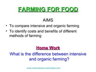FARMING FOR FOOD AIMS To compare intensive and organic farming  To identify costs and benefits of different methods of farming Home Work What is the difference between intensive and organic farming?  www.sciencetutors.zoomshare.com   