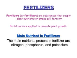 FERTILIZERS Fertilizers  (or  fertilisers ) are substances that supply plant nutrients or amend soil fertility.  Fertilizers are applied to promote plant growth. Main Nutrient in Fertilizers The main nutrients present in fertilizer are nitrogen, phosphorus, and potassium  