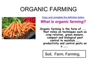 ORGANIC FARMING Copy and complete the definition below What is organic farming? Organic farming is the form of ….. that relies on techniques such as crop rotation, green manure, compost and biological pest control to maintain …… productivity and control pests on a …….   Soil,  Farm, Farming,  