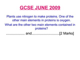 GCSE JUNE 2009 Plants use nitrogen to make proteins. One of the other main elements in proteins is oxygen. What are the other two main elements contained in proteins? ................... and............................[2 Marks] 
