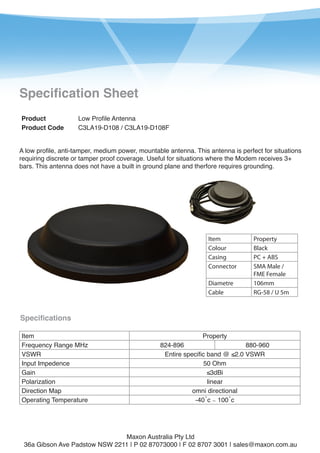 1

Specification Sheet
Product
Product Code

Low Profile Antenna
C3LA19-D108 / C3LA19-D108F

A low profile, anti-tamper, medium power, mountable antenna. This antenna is perfect for situations
requiring discrete or tamper proof coverage. Useful for situations where the Modem receives 3+
bars. This antenna does not have a built in ground plane and therfore requires grounding.

Item
Colour
Casing
Connector
Diametre
Cable

Property
Black
PC + ABS
SMA Male /
FME Female
106mm
RG-58 / U 5m

Specifications
Item
Frequency Range MHz
VSWR
Input Impedence
Gain
Polarization
Direction Map
Operating Temperature

Property

824-896
880-960
Entire specific band @ ≤2.0 VSWR
50 Ohm
≤3dBi
linear
omni directional
-40˚c ∼ 100˚c

Maxon Australia Pty Ltd
36a Gibson Ave Padstow NSW 2211 | P 02 87073000 | F 02 8707 3001 | sales@maxon.com.au

 