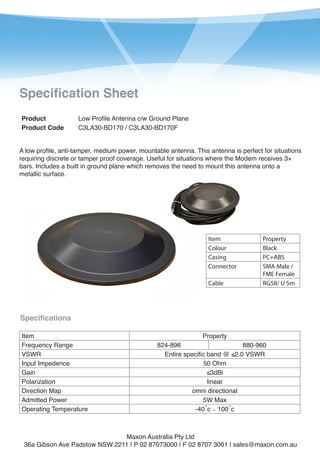 1

Specification Sheet
Product
Product Code

Low Profile Antenna c/w Ground Plane
C3LA30-BD170 / C3LA30-BD170F

A low profile, anti-tamper, medium power, mountable antenna. This antenna is perfect for situations
requiring discrete or tamper proof coverage. Useful for situations where the Modem receives 3+
bars. Includes a built in ground plane which removes the need to mount this antenna onto a
metallic surface.

Item
Colour
Casing
Connector
Cable

Property
Black
PC+ABS
SMA Male /
FME Female
RG58/ U 5m

Specifications
Item
Frequency Range
VSWR
Input Impedence
Gain
Polarization
Direction Map
Admitted Power
Operating Temperature

Property

824-896
880-960
Entire specific band @ ≤2.0 VSWR
50 Ohm
≤3dBi
linear
omni directional
5W Max
-40˚c ∼ 100˚c

Maxon Australia Pty Ltd
36a Gibson Ave Padstow NSW 2211 | P 02 87073000 | F 02 8707 3001 | sales@maxon.com.au

 