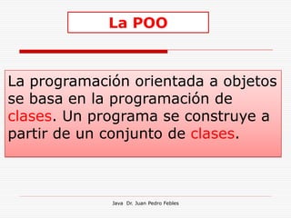 La POO


La programación orientada a objetos
se basa en la programación de
clases. Un programa se construye a
partir de un conjunto de clases.



             Java Dr. Juan Pedro Febles
 