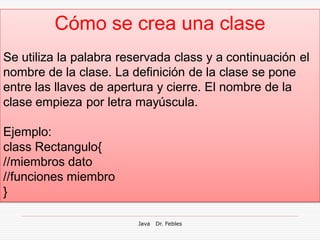 Cómo se crea una clase
Se utiliza la palabra reservada class y a continuación el
nombre de la clase. La definición de la clase se pone
entre las llaves de apertura y cierre. El nombre de la
clase empieza por letra mayúscula.

Ejemplo:
class Rectangulo{
//miembros dato
//funciones miembro
}

                         Java   Dr. Febles
 