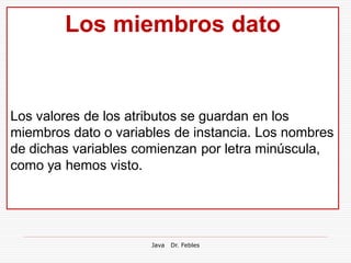 Los miembros dato


Los valores de los atributos se guardan en los
miembros dato o variables de instancia. Los nombres
de dichas variables comienzan por letra minúscula,
como ya hemos visto.




                      Java   Dr. Febles
 
